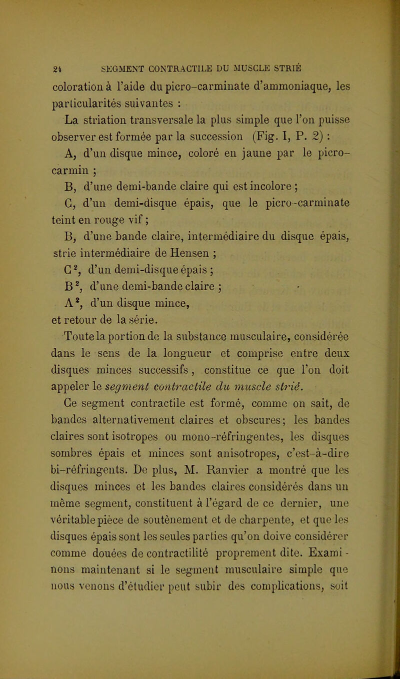 coloration à l'aide du picro-carminate d'ammoniaque, les particularités suivantes : La striation transversale la plus simple que l'on puisse observer est formée parla succession (Fig. I, P. 2) : A, d'un disque mince, coloré en jaune par le picro- carmin ; B, d'une demi-bande claire qui est incolore ; G, d'un demi-disque épais, que le picro-carminate teint en rouge vif ; B, d'une bande claire, intermédiaire du disque épais, strie intermédiaire de Hensen ; G2, d'un demi-disque épais ; B2, d'une demi-bande claire ; A2, d'un disque mince, et retour de la série. Toute la portion de la substance musculaire, considérée dans le sens de la longueur et comprise entre deux disques minces successifs, constitue ce que l'on doit appeler le segment contractile du muscle strié. Ce segment contractile est formé, comme on sait, de bandes alternativement claires et obscures; les bandes claires sont isotropes ou mono-réfringentes, les disques sombres épais et minces sont anisotropes, c'est-à-dire bi-réfringents. De plus, M. Ranvier a montré que les disques minces et les bandes claires considérés dans un même segment, constituent à l'égard de ce dernier, une véritable pièce de soutènement et de charpente, et que les disques épais sont les seules parlies qu'on doive considérer comme douées de contractilité proprement dite. Exami - nous maintenant si le segment musculaire simple que nous venons d'étudier peut subir des complications, soit