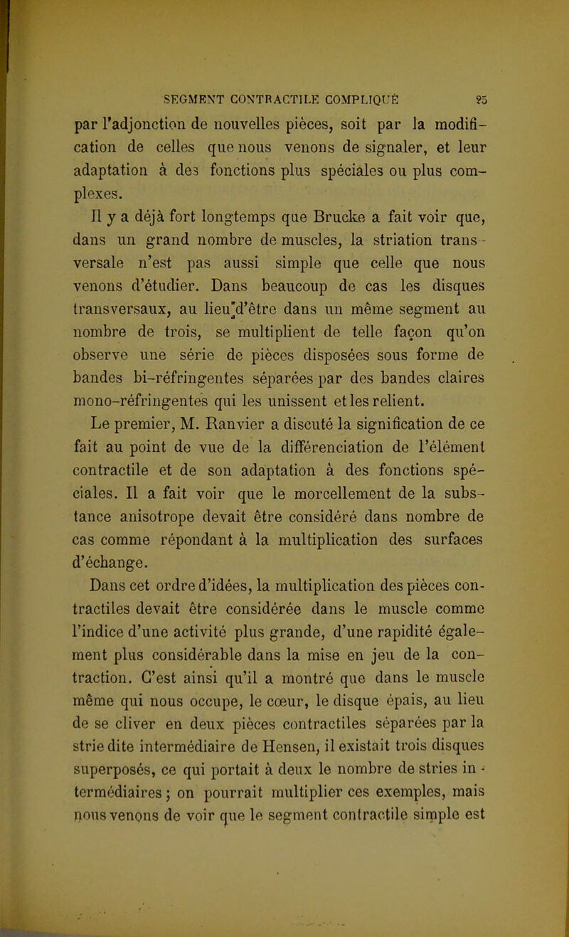 par l'adjonction de nouvelles pièces, soit par la modifi- cation de celles que nous venons de signaler, et leur adaptation à des fonctions plus spéciales ou plus com- plexes. Il y a déjà fort longtemps que Brucke a fait voir que, dans un grand nombre de muscles, la striation trans - versale n'est pas aussi simple que celle que nous venons d'étudier. Dans beaucoup de cas les disques transversaux, au lieu]d'être dans un même segment au nombre de trois, se multiplient de telle façon qu'on observe une série de pièces disposées sous forme de bandes bi-réfringentes séparées par des bandes claires mono-réfringentes qui les unissent et les relient. Le premier, M. Ranvier a discuté la signification de ce fait au point de vue de la différenciation de l'élément contractile et de son adaptation à des fonctions spé- ciales. Il a fait voir que le morcellement de la subs- tance anisotrope devait être considéré dans nombre de cas comme répondant à la multiplication des surfaces d'échange. Dans cet ordre d'idées, la multiplication des pièces con- tractiles devait être considérée dans le muscle comme l'indice d'une activité plus grande, d'une rapidité égale- ment plus considérable dans la mise en jeu de la con- traction. C'est ainsi qu'il a montré que dans le muscle même qui nous occupe, le cœur, le disque épais, au lieu de se cliver en deux pièces contractiles séparées par la strie dite intermédiaire de Hensen, il existait trois disques superposés, ce qui portait à deux le nombre de stries in - termédiaires ; on pourrait multiplier ces exemples, mais nous venons de voir que le segment contractile simple est
