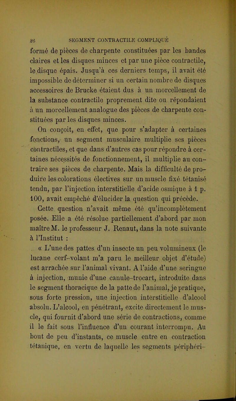 formé de pièces de charpente constituées par les bandes claires et les disques minces et par une pièce contractile, le disque épais. Jusqu'à ces derniers temps, il avait été impossible de déterminer si un certain nombre de disques accessoires de Brucke étaient dus à un morcellement de la substance contractile proprement dite ou répondaient à un morcellement analogue des pièces de charpente con- stituées parles disques minces. On conçoit, en effet, que pour s'adapter à certaines fonctions,' un segment musculaire multiplie ses pièces contractiles, et que dans d'autres cas pour répondre à cer- taines nécessités de fonctionnement, il multiplie au con- traire ses pièces de charpente. Mais la difficulté de pro- duire les colorations électives sur un muscle fixé tétanisé tendu, par l'injection interstitielle d'acide osmique à 1 p. 100, avait empêché d'élucider la question qui précède. Cette question n'avait même été qu'incomplètement posée. Elle a été résolue partiellement d'abord par mon maître M. le professeur J. Renaut, dans la note suivante à l'Institut : « L'une des pattes d'un insecte un peu volumineux (le lucane cerf-volant m'a paru le meilleur objet d'étude) est arrachée sur l'animal vivant. A l'aide d'une seringue à injection, munie d'une canule-trocart, introduite dans le segment thoracique de la patte de Panimal, je pratique, sous forte pression, une injection interstitielle d'alcool absolu. L'alcool, en pénétrant, excite directement le mus- cle, qui fournit d'abord une série de contractions, comme il le fait sous l'influence d'un courant interrompu. Au bout de peu d'instants, ce muscle entre en contraction tétanique, en vertu de laquelle les segments périphéri-
