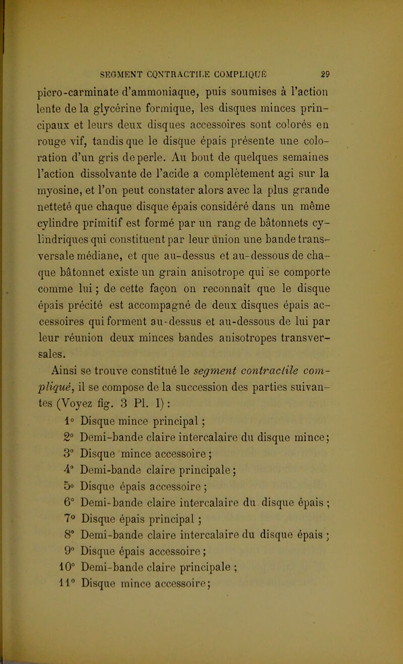 picro-carminate d'ammoniaque, puis soumises à l'action lente de la glycérine formique, les disques minces prin- cipaux et leurs deux disques accessoires sont colorés en rouge vif, tandis que le disque épais présente une colo- ration d'un gris de perle. Au bout de quelques semaines l'action dissolvante de l'acide a complètement agi sur la myosine, et l'on peut constater alors avec la plus grande netteté que chaque disque épais considéré dans un même cylindre primitif est formé par un rang de bâtonnets cy- lindriques qui constituent par leur union une bande trans- versale médiane, et que au-dessus et au-dessous de cha- que bâtonnet existe un grain anisotrope qui se comporte comme lui ; de cette façon on reconnaît que le disque épais précité est accompagné de deux disques épais ac- cessoires qui forment au-dessus et au-dessous de lui par leur réunion deux minces bandes anisotropes transver- sales. Ainsi se trouve constitué le segment contractile com- pliqué, il se compose de la succession des parties suivan- tes (Voyez fig. 3 Pl. I) : 1° Disque mince principal ; 2° Demi-bande claire intercalaire du disque mince; 3° Disque mince accessoire ; 4° Demi-bande claire principale ; 5° Disque épais accessoire ; 6° Demi-bande claire intercalaire du disque épais ; 7° Disque épais principal ; 8° Demi-bande claire intercalaire du disque épais ; 9° Disque épais accessoire ; 10° Demi-bande claire principale ; 11° Disque mince accessoire;