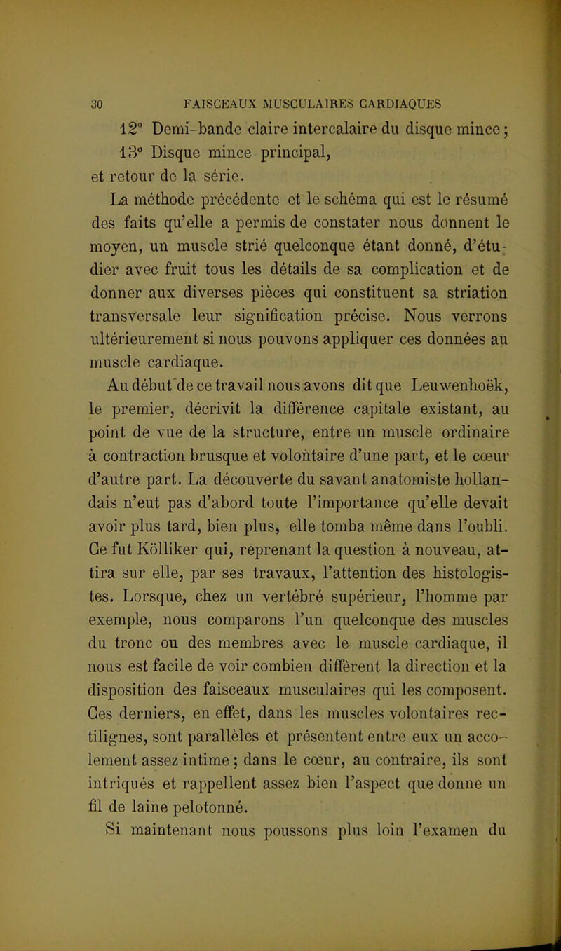 12° Demi-bande claire intercalaire du disque mince ; 13° Disque mince principal, et retour de la série. La méthode précédente et le schéma qui est le résumé des faits qu'elle a permis de constater nous donnent le moyen, un muscle strié quelconque étant donné, d'étu- dier avec fruit tous les détails de sa complication et de donner aux diverses pièces qui constituent sa striation transversale leur signification précise. Nous verrons ultérieurement si nous pouvons appliquer ces données au muscle cardiaque. Au début de ce travail nous avons dit que Leuwenhoëk, le premier, décrivit la différence capitale existant, au point de vue de la structure, entre un muscle ordinaire à contraction brusque et volontaire d'une part, et le cœur d'autre part. La découverte du savant anatomiste hollan- dais n'eut pas d'abord toute l'importance qu'elle devait avoir plus tard, bien plus, elle tomba même dans l'oubli. Ce fut Kôlliker qui, reprenant la question à nouveau, at- tira sur elle, par ses travaux, l'attention des histologis- tes. Lorsque, chez un vertébré supérieur, l'homme par exemple, nous comparons l'un quelconque des muscles du tronc ou des membres avec le muscle cardiaque, il nous est facile de voir combien diffèrent la direction et la disposition des faisceaux musculaires qui les composent. Ces derniers, en effet, dans les muscles volontaires rec- tilignes, sont parallèles et présentent entre eux un acco- lement assez intime ; dans le cœur, au contraire, ils sont intriqués et rappellent assez bien l'aspect que donne un fil de laine pelotonné. Si maintenant nous poussons plus loin l'examen du