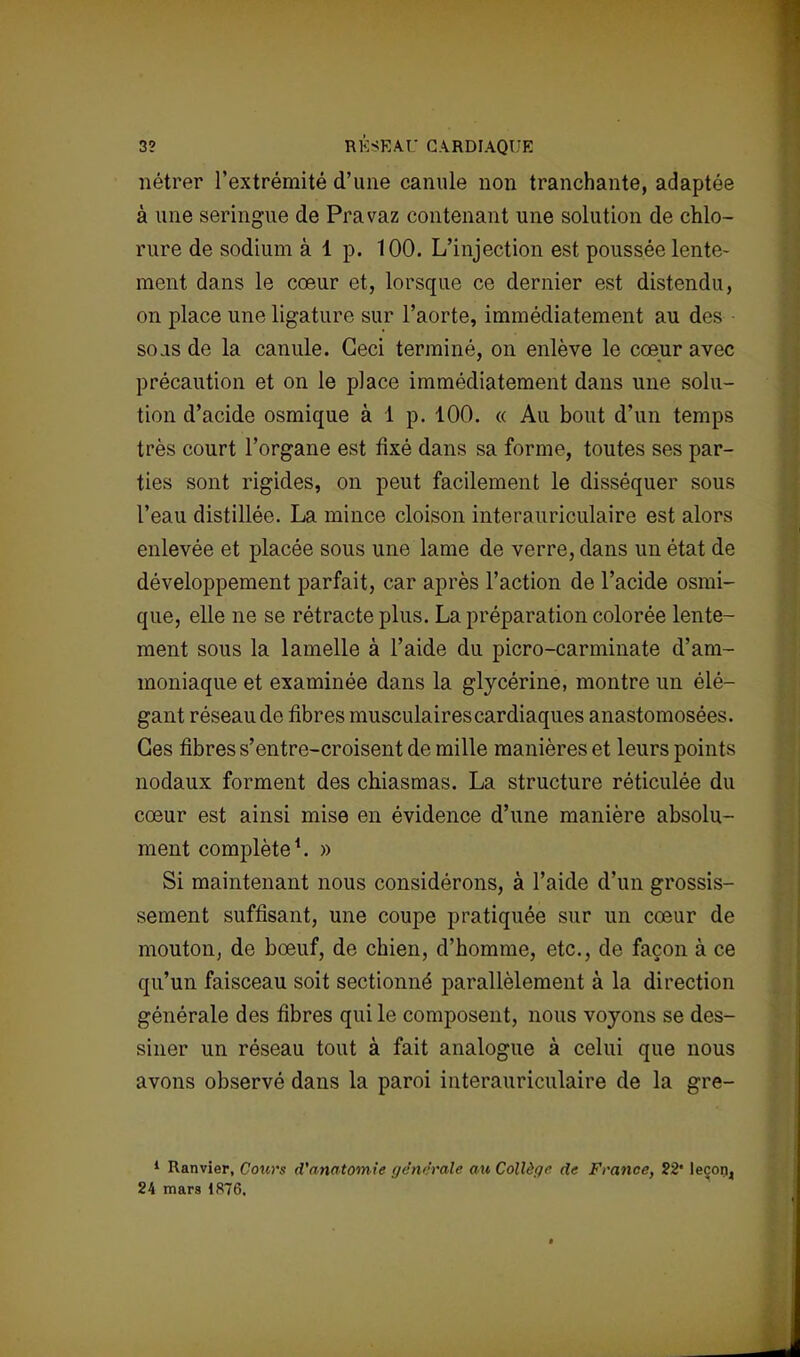 3? RÉSEAU CARDIAQUE nétrer l'extrémité d'une canule non tranchante, adaptée à une seringue de Pravaz contenant une solution de chlo- rure de sodium à 1 p. 100. L'injection est poussée lente- ment dans le cœur et, lorsque ce dernier est distendu, on place une ligature sur l'aorte, immédiatement au des sojs de la canule. Ceci terminé, on enlève le cœur avec précaution et on le place immédiatement dans une solu- tion d'acide osmique à 1 p. 100. « Au bout d'un temps très court l'organe est fixé dans sa forme, toutes ses par- ties sont rigides, on peut facilement le disséquer sous l'eau distillée. La mince cloison interauriculaire est alors enlevée et placée sous une lame de verre, dans un état de développement parfait, car après l'action de l'acide osmi- que, elle ne se rétracte plus. La préparation colorée lente- ment sous la lamelle à l'aide du picro-carminate d'am- moniaque et examinée dans la glycérine, montre un élé- gant réseau de fibres musculaires cardiaques anastomosées. Ces fibres s'entre-croisent de mille manières et leurs points nodaux forment des chiasmas. La structure réticulée du cœur est ainsi mise en évidence d'une manière absolu- ment complète1. » Si maintenant nous considérons, à l'aide d'un grossis- sement suffisant, une coupe pratiquée sur un cœur de mouton, de bœuf, de chien, d'homme, etc., de façon à ce qu'un faisceau soit sectionné parallèlement à la direction générale des fibres qui le composent, nous voyons se des- siner un réseau tout à fait analogue à celui que nous avons observé dans la paroi interauriculaire de la gre- 1 Ranvier, Cours d'anatomie générale au Collège de France, 22' leçon, 24 mars 1876.