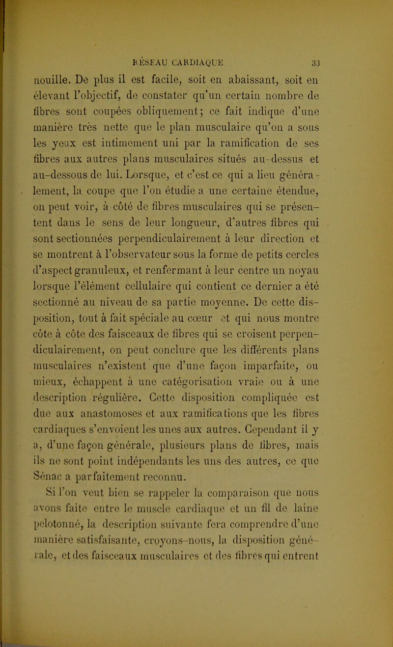 nouille. De plus il est facile, soit en abaissant, soit en élevant l'objectif, do constater qu'un certain nombre de fibres sont coupées obliquement; ce fait indique d'une manière très nette que le plan musculaire qu'on a sous les yeux est intimement uni par la ramification de ses fibres aux autres plans musculaires situés au-dessus et au-dessous de lui. Lorsque, et c'est ce qui a lieu généra- lement, la coupe que l'on étudie a une certaine étendue, on peut voir, à côté de fibres musculaires qui se présen- tent dans le sens de leur longueur, d'autres fibres qui sont sectionnées perpendiculairement à leur direction et se montrent à l'observateur sous la forme de petits cercles d'aspect granuleux, et renfermant à leur centre un noyau lorsque l'élément cellulaire qui contient ce dernier a été sectionné au niveau de sa partie moyenne. De cette dis- position, tout à fait spéciale au cœur et qui nous montre côte à côte des faisceaux de fibres qui se croisent perpen- diculairement, on peut conclure que les différents plans musculaires n'existent que d'une façon imparfaite, ou mieux, échappent à une catégorisation vraie ou à une description régulière. Cotte disposition compliquée est due aux anastomoses et aux ramifications que les fibres cardiaques s'envoient les unes aux autres. Cependant il y a, d'une façon générale, plusieurs plans de libres, mais ils ne sont point indépendants les uns des autres, ce que Sénac a parfaitement reconnu. Si l'on veut bien se rappeler la comparaison que nous avons faite entre le muscle cardiaque et un fil de laine pelotonné, la description suivante fera comprendre d'une manière satisfaisante, croyons-nous, la disposition géné- rale, et des faisceaux musculaires et des fibres qui entrent