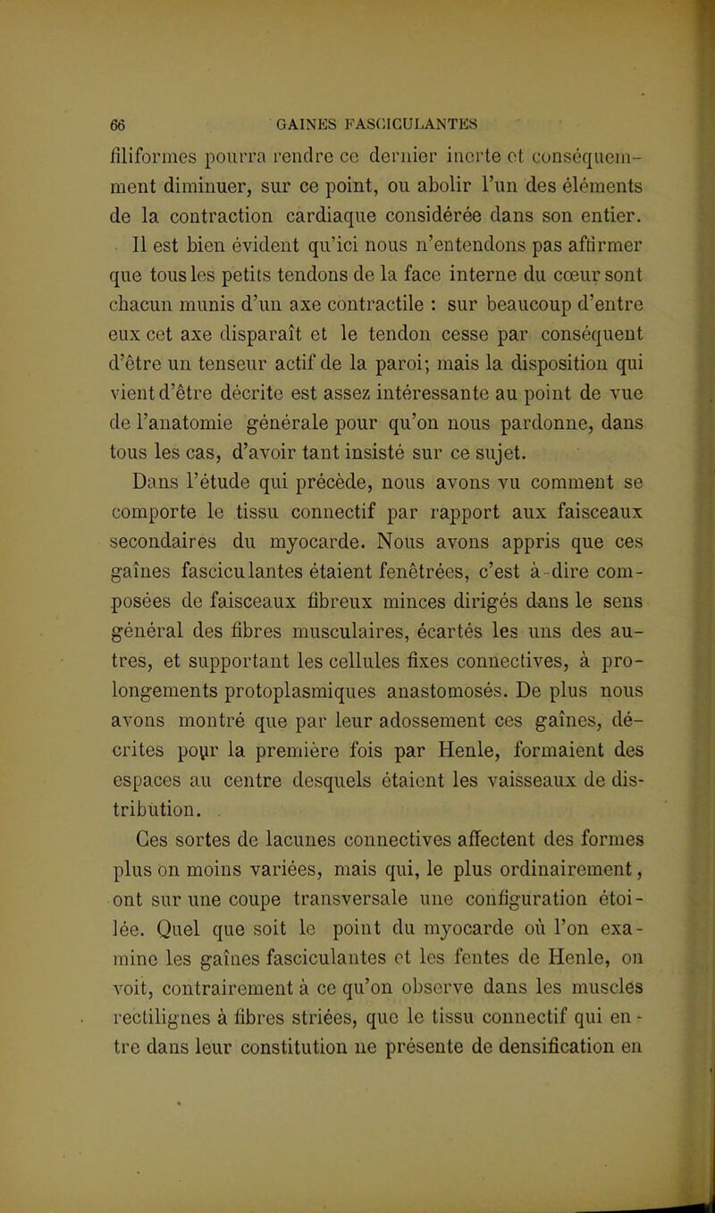filiformes pourra rendre ce dernier inerte et conséquem- ment diminuer, sur ce point, ou abolir l'un des éléments de la contraction cardiaque considérée dans son entier. Il est bien évident qu'ici nous n'entendons pas affirmer que tous les petits tendons de la face interne du cœur sont chacun munis d'un axe contractile : sur beaucoup d'entre eux cet axe disparaît et le tendon cesse par conséquent d'être un tenseur actif de la paroi; mais la disposition qui vient d'être décrite est assez intéressante au point de vue de l'anatomie générale pour qu'on nous pardonne, dans tous les cas, d'avoir tant insisté sur ce sujet. Dans l'étude qui précède, nous avons vu comment se comporte le tissu connectif par rapport aux faisceaux secondaires du myocarde. Nous avons appris que ces gaines fasciculantes étaient fenêtrées, c'est à dire com- posées de faisceaux fibreux minces dirigés dans le sens général des fibres musculaires, écartés les uns des au- tres, et supportant les cellules fixes connectives, à pro- longements protoplasmiques anastomosés. De plus nous avons montré que par leur adossement ces gaines, dé- crites pour la première fois par Henle, formaient des espaces au centre desquels étaient les vaisseaux de dis- tribution. . Ces sortes de lacunes connectives affectent des formes plus on moins variées, mais qui, le plus ordinairement, ont sur une coupe transversale une configuration étoi- lée. Quel que soit le point du myocarde où l'on exa- mine les gaines fasciculantes et les fentes de Henle, on voit, contrairement à ce qu'on observe dans les musclés rectilignes à fibres striées, que le tissu connectif qui en - tre dans leur constitution ne présente de densification en