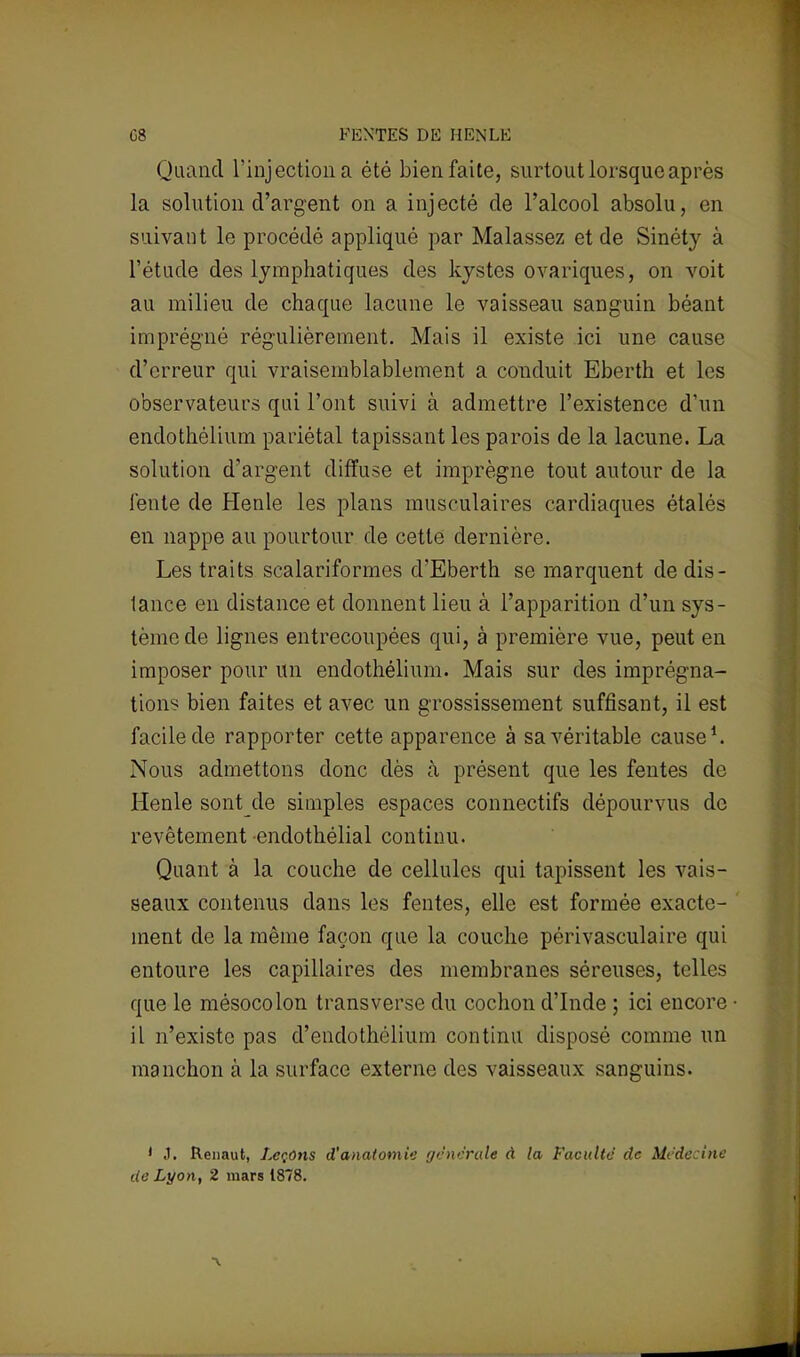 G8 PENTES DE H EN LE Quand l'injection a été bien faite, surtout lorsque après la solution d'argent on a injecté de l'alcool absolu, en suivant le procédé appliqué par Malassez et de Sinéty à l'étude des lymphatiques des kystes ovariques, on voit au milieu de chaque lacune le vaisseau sanguin béant imprégné régulièrement. Mais il existe ici une cause d'erreur qui vraisemblablement a conduit Eberth et les observateurs qui l'ont suivi à admettre l'existence d'un endothélium pariétal tapissant les parois de la lacune. La solution d'argent diffuse et imprègne tout autour de la lente de Henle les plans musculaires cardiaques étalés en nappe au pourtour de cette dernière. Les traits scalariformes d'Eberth se marquent de dis- tance en distance et donnent lieu à l'apparition d'un sys- tème de lignes entrecoupées qui, à première vue, peut en imposer pour un endothélium. Mais sur des imprégna- tions bien faites et avec un grossissement suffisant, il est facile de rapporter cette apparence à sa véritable cause1. Nous admettons donc dès à présent que les fentes de Henle sont de simples espaces connectifs dépourvus de revêtement endothélial continu. Quant à la couche de cellules qui tapissent les vais- seaux contenus clans les fentes, elle est formée exacte- ment de la même façon que la couche périvasculaire qui entoure les capillaires des membranes séreuses, telles que le mésocolon transverse du cochon d'Inde ; ici encore il n'existe pas d'endothélium continu disposé comme un manchon à la surface externe des vaisseaux sanguins. I «1. Renaut, Leçons d'anatomie générale à la Faculté de Médecine de Lyon, 2 mars 1878.