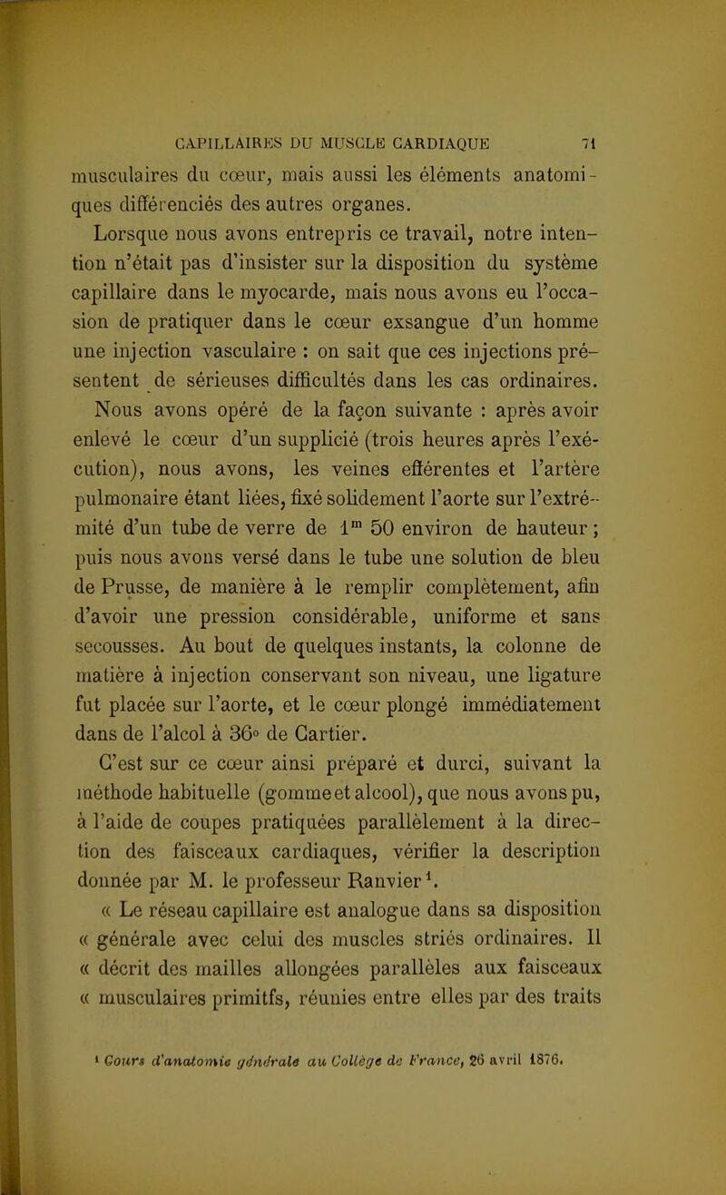 musculaires du cœur, mais aussi les éléments anatomi- ques différenciés des autres organes. Lorsque nous avons entrepris ce travail, notre inten- tion n'était pas d'insister sur la disposition du système capillaire dans le myocarde, mais nous avons eu l'occa- sion de pratiquer dans le cœur exsangue d'un homme une injection vasculaire : on sait que ces injections pré- sentent de sérieuses difficultés dans les cas ordinaires. Nous avons opéré de la façon suivante : après avoir enlevé le cœur d'un supplicié (trois heures après l'exé- cution), nous avons, les veines eflérentes et l'artère pulmonaire étant liées, fixé solidement l'aorte sur l'extré- mité d'un tube de verre de lm 50 environ de hauteur ; puis nous avons versé dans le tube une solution de bleu de Prusse, de manière à le remplir complètement, afin d'avoir une pression considérable, uniforme et sans secousses. Au bout de quelques instants, la colonne de matière à injection conservant son niveau, une ligature fut placée sur l'aorte, et le cœur plongé immédiatement dans de l'alcol à 36° de Cartier. C'est sur ce cœur ainsi préparé et durci, suivant la méthode habituelle (gommeet alcool), que nous avons pu, à l'aide de coupes pratiquées parallèlement à la direc- tion des faisceaux cardiaques, vérifier la description donnée par M. le professeur Ranvier1. « Le réseau capillaire est analogue dans sa disposition « générale avec celui des muscles striés ordinaires. Il « décrit des mailles allongées parallèles aux faisceaux « musculaires primitfs, réunies entre elles par des traits 1 Gours d'anatotnie générale au Collège do France, 26 avril 1876.