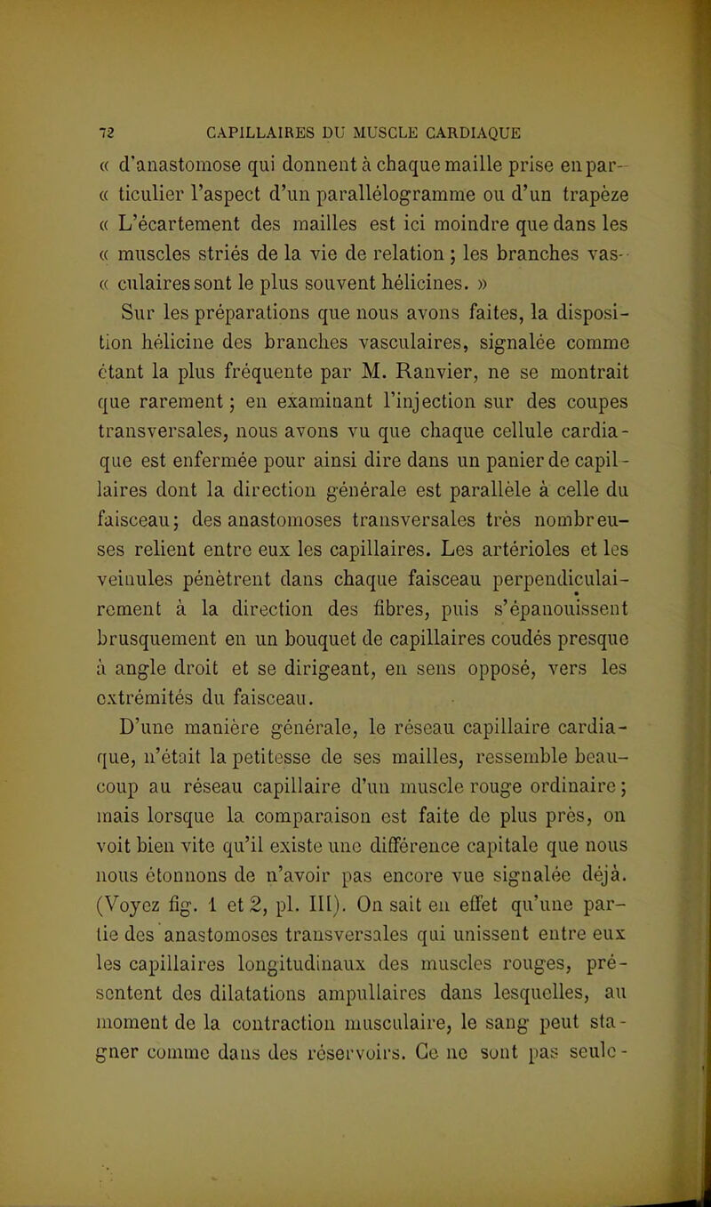 « d'anastomose qui donnent à chaque maille prise en par- ce ticulier l'aspect d'un parallélogramme ou d'un trapèze « L'écartement des mailles est ici moindre que dans les « muscles striés de la vie de relation ; les branches vas- « culairessont le plus souvent hélicines. » Sur les préparations que nous avons faites, la disposi- tion hélicine des branches vasculaires, signalée comme étant la plus fréquente par M. Ranvier, ne se montrait que rarement; en examinant l'injection sur des coupes transversales, nous avons vu que chaque cellule cardia- que est enfermée pour ainsi dire dans un panier de capil- laires dont la direction générale est parallèle à celle du faisceau; des anastomoses transversales très nombreu- ses relient entre eux les capillaires. Les artérioles et les veinules pénètrent dans chaque faisceau perpendiculai- rement à la direction des fibres, puis s'épanouissent brusquement en un bouquet de capillaires coudés presque à angle droit et se dirigeant, en sens opposé, vers les extrémités du faisceau. D'une manière générale, le réseau capillaire cardia- que, n'était la petitesse de ses mailles, ressemble beau- coup au réseau capillaire d'un muscle rouge ordinaire ; mais lorsque la comparaison est faite de plus près, on voit bien vite qu'il existe une différence capitale que nous nous étonnons de n'avoir pas encore vue signalée déjà. (Voyez fig. 1 et 2, pl. III). On sait en effet qu'une par- lie des anastomoses transversales qui unissent entre eux les capillaires longitudinaux des muscles rouges, pré- sentent des dilatations ampullaires dans lesquelles, au moment de la contraction musculaire, le sang peut sta - gner comme dans des réservoirs. Ce ne sont pas seule -