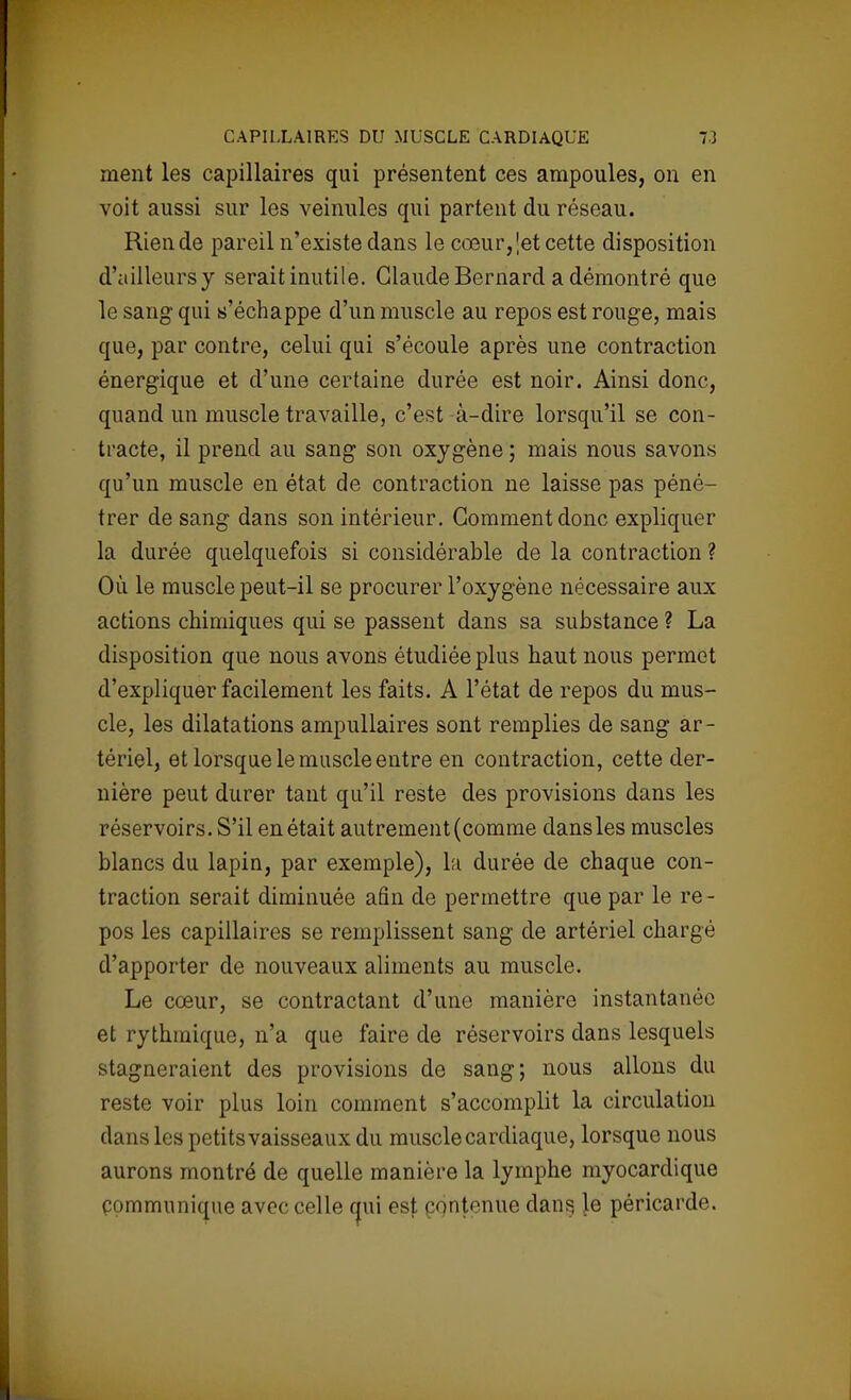 ment les capillaires qui présentent ces ampoules, on en voit aussi sur les veinules qui partent du réseau. Rien de pareil n'existe dans le cœur, \et cette disposition d'ailleurs y serait inutile. Claude Bernard a démontré que le sang qui s'échappe d'un muscle au repos est rouge, mais que, par contre, celui qui s'écoule après une contraction énergique et d'une certaine durée est noir. Ainsi donc, quand un muscle travaille, c'est à-dire lorsqu'il se con- tracte, il prend au sang son oxygène ; mais nous savons qu'un muscle en état de contraction ne laisse pas péné- trer de sang dans son intérieur. Comment donc expliquer la durée quelquefois si considérable de la contraction ? Où le muscle peut-il se procurer l'oxygène nécessaire aux actions chimiques qui se passent dans sa substance ? La disposition que nous avons étudiée plus haut nous permet d'expliquer facilement les faits. A l'état de repos du mus- cle, les dilatations ampullaires sont remplies de sang ar- tériel, et lorsque le muscle entre en contraction, cette der- nière peut durer tant qu'il reste des provisions dans les réservoirs. S'il en était autrement (comme dansles muscles blancs du lapin, par exemple), la durée de chaque con- traction serait diminuée afin de permettre que par le re- pos les capillaires se remplissent sang de artériel chargé d'apporter de nouveaux aliments au muscle. Le cœur, se contractant d'une manière instantanée et rythmique, n'a que faire de réservoirs dans lesquels stagneraient des provisions de sang; nous allons du reste voir plus loin comment s'accomplit la circulation dans les petits vaisseaux du muscle cardiaque, lorsque nous aurons montré de quelle manière la lymphe myocardique communique avec celle qui est contenue dan§ le péricarde.