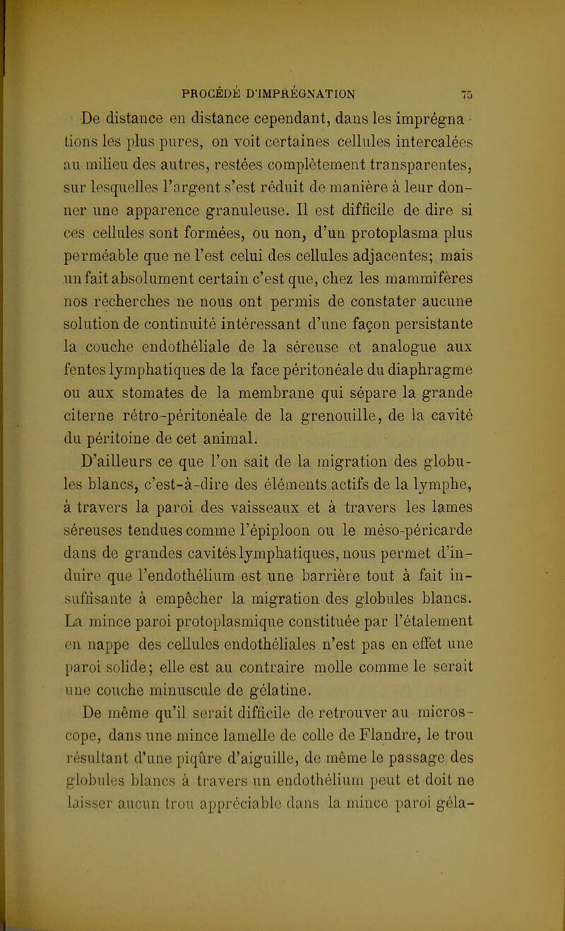 De distance en distance cependant, dans les imprégna tions les plus pures, on voit certaines cellules intercalées au milieu des autres, restées complètement transparentes, sur lesquelles l'argent s'est réduit de manière à leur don- ner une apparence granuleuse. Il est difficile de dire si ces cellules sont formées, ou non, d'un protoplasma plus perméable que ne l'est celui des cellules adjacentes; mais un fait absolument certain c'est que, chez les mammifères nos recherches ne nous ont permis de constater aucune solution de continuité intéressant d'une façon persistante la couche endothéliale de la séreuse et analogue aux fentes lymphatiques de la face péritonéale du diaphragme ou aux stomates de la membrane qui sépare la grande citerne rétro-péritonéale de la grenouille, de la cavité du péritoine de cet animal. D'ailleurs ce que l'on sait de la migration des globu- les blancs, c'est-à-dire des éléments actifs de la lymphe, à travers la paroi des vaisseaux et à travers les lames séreuses tendues comme Fépiploon ou le méso-péricarde dans de grandes cavités lymphatiques, nous permet d'in- duire que l'endothélium est une barrière tout à fait in- suffisante à empêcher la migration des globules blancs. La mince paroi protoplasmique constituée par l'étalement en nappe des cellules endothéliales n'est pas en effet une paroi solide; elle est au contraire molle comme le serait iine couche minuscule de gélatine. De même qu'il serait difficile do retrouver au micros- cope, dans une mince lamelle de colle de Flandre, le trou résultant d'une piqûre d'aiguille, de même le passage des globules blancs à travers un eudothélium peut et doit ne laisser aucun trou appréciable dans la mince paroi gela-