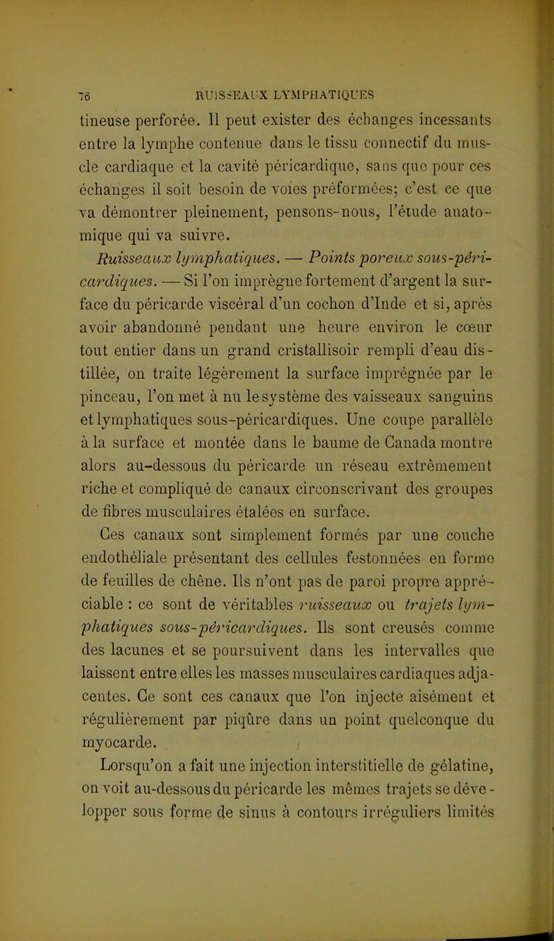 70 HUlSiEAUX LYMPHATIQUES tineuse perforée. 11 peut exister des échanges incessants entre la lymphe contenue dans le tissu connectif du mus- cle cardiaque et la cavité péricardique, sans que pour ces échanges il soit besoin de voies préformées; c'est ce que va démontrer pleinement, pensons-nous, l'étude anato- mique qui va suivre. Ruisseaux lymphatiques. — Points poreux sous-péri- cardiques. —Si l'on imprègne fortement d'argent la sur- face du péricarde viscéral d'un cochon d'Inde et si, après avoir abandonné pendant une heure environ le cœur tout entier dans un grand cristallisoir rempli d'eau dis- tillée, on traite légèrement la surface imprégnée par le pinceau, l'on met à nu le système des vaisseaux sanguins et lymphatiques sous-péricardiques. Une coupe parallèle à la surface et montée dans le baume de Canada montre alors au-dessous du péricarde un réseau extrêmement riche et compliqué de canaux circonscrivant des groupes de fibres musculaires étalées en surface. Ces canaux sont simplement formés par une couche endothéliale présentant des cellules festonnées en forme de feuilles de chêne. Ils n'ont pas de paroi propre appré- ciable : ce sont de véritables ruisseaux ou trajets lym- phatiques sous-péricardiques. Ils sont creusés comme des lacunes et se poursuivent dans les intervalles que laissent entre elles les masses musculaires cardiaques adja- centes. Ce sont ces canaux que l'on injecte aisément et régulièrement par piqûre dans un point quelconque du myocarde. Lorsqu'on a fait une injection interstitielle de gélatine, on voit au-dessous du péricarde les mêmes trajets se déve- lopper sous forme çle sinus à contours irréguliers limités
