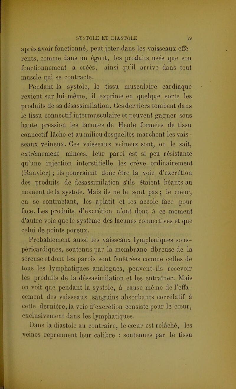après avoir fonctionné, peut jeter dans les vaisseaux effé- rents, comme dans un égout, les produits usés que son fonctionnement a créés, ainsi qu'il arrive dans tout muscle qui se contracte. Pendant la systole, le tissu musculaire cardiaque revient sur lui-même, il exprime en quelque sorte les produits de sadésassimilation. Ces derniers tombent dans le tissu connectif intermusculaire et peuvent gagner sous haute pression les lacuues de Henle formées de tissu connectif lâche et au milieu desquelles marchent les vais - seaux veineux. Ces vaisseaux veineux sont, on le sait, extrêmement minces, leur paroi est si peu résistante qu'une injection interstitielle les crève ordinairement (Ranvier) ; ils pourraient donc être la voie d'excrétion des produits de désassimilation s'ils étaient béants au moment de la systole. Mais ils ne le sont pas ; le cœur, en se contractant, les aplatit et les accole face pour face. Les produits d'excrétion n'ont donc à ce moment d'autre voie que le système des lacunes connectives et que celui de points poreux. Probablement aussi les vaisseaux lymphatiques sous- péricardiques, soutenus par la membrane fibreuse de la séreuse et dont les parois sont fenêtrées comme celles de tous les lymphatiques analogues, peuvent-ils recevoir les produits de la déssasimilation et les entraîner. Mais on voit que pendant la systole, à cause même de l'effa- cement des vaisseaux sanguins absorbants corrélatif à cette dernière, la voie d'excrétion consiste pour le cœur, exclusivement dans les lymphatiques. Dans la diastole au contraire, le cœur est relâché, les veines reprennent leur calibre : soutenues par le tissu