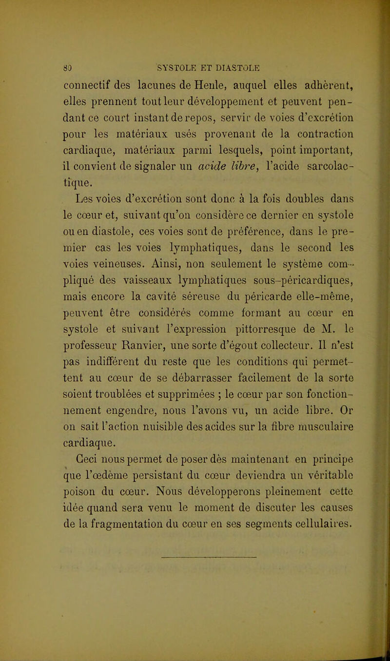 coimectif des lacunes de Henle, auquel elles adhèrent, elles prennent tout leur développement et peuvent pen- dant ce court instant de repos, servir de voies d'excrétion pour les matériaux usés provenant de la contraction cardiaque, matériaux parmi lesquels, point important, il convient de signaler un acide libre, l'acide sarcolac- tique. Les voies d'excrétion sont donc à la fois doubles dans le cœur et, suivant qu'on considère ce dernier en systole ou en diastole, ces voies sont de préférence, dans le pre- mier cas les voies lymphatiques, dans le second les voies veineuses. Ainsi, non seulement le système com- pliqué des vaisseaux lymphatiques sous-péricardiques, mais encore la cavité séreuse du péricarde elle-même, peuvent être considérés comme formant au cœur en systole et suivant l'expression pittorresque de M. le professeur Ranvier, une sorte d'égout collecteur. Il n'est pas indifférent du reste que les conditions qui permet- tent au cœur de se débarrasser facilement de la sorte soient troublées et supprimées ; le cœur par son fonction- nement engendre, nous l'avons vu, un acide libre. Or on sait l'action nuisible des acides sur la fibre musculaire cardiaque. Ceci nous permet de poser dès maintenant en principe que l'œdème persistant du cœur deviendra un véritable poison du cœur. Nous développerons pleinement cette idée quand sera venu le moment de discuter les causes de la fragmentation du cœur en ses segments cellulaires.