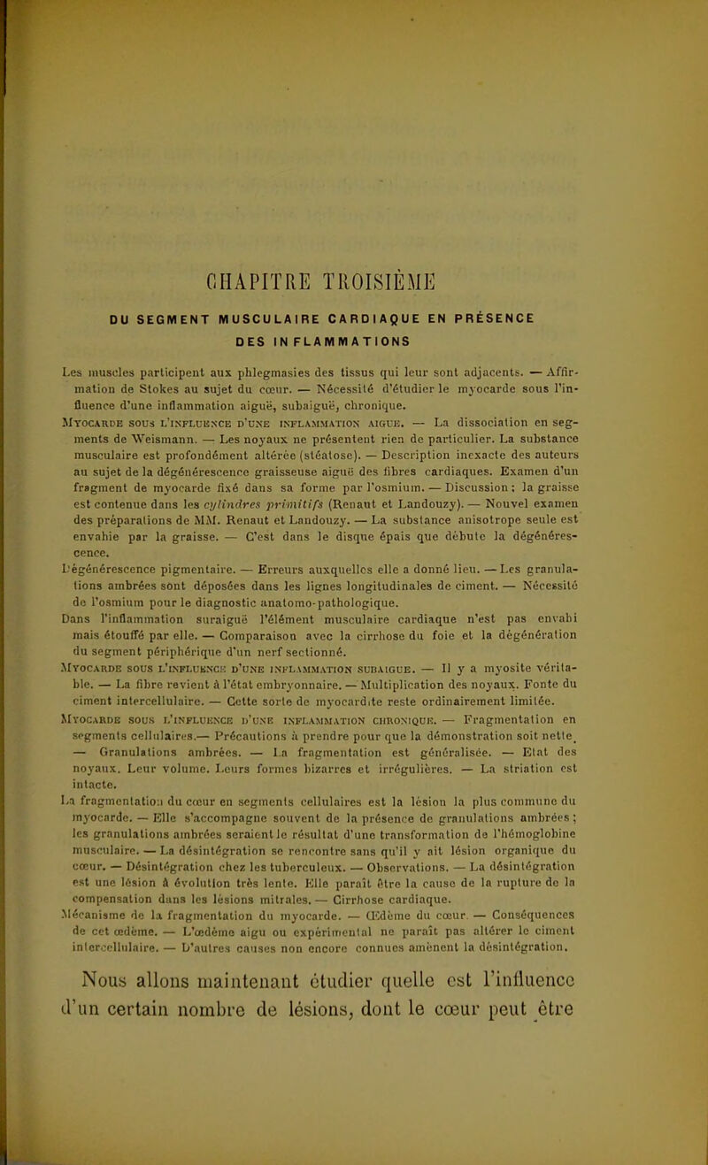 CHAPITRE TROISIÈME DU SEGMENT MUSCULAIRE CARDIAQUE EN PRÉSENCE DES IN FLAMM ATIONS Les muscles participent aux phlegmasies des tissus qui leur sont adjacents. — Affir- mation de Stokes au sujet du cœur. — Nécessité d'étudier le myocarde sous l'in- fluence d'une inflammation aiguë, subaiguë, chronique. Myocarde sous l'influence d'une inflammation aiguë. — La dissociation en seg- ments de Weismann. — Les noyaux ne présentent rien de particulier. La substance musculaire est profondément altérée (stéatose). — Description inexacte des auteurs au sujet de la dégénérescence graisseuse aigui: des libres cardiaques. Examen d'un fragment de myocarde fixé dans sa forme par l'osmium. — Discussion; la graisse est contenue dans les cylindres primitifs (Renaut et Landouzy). — Nouvel examen des préparalions de MAI. Renaut et Landouzy. — La substance anisotrope seule est envahie par la graisse. — C'est dans le disque épais que débute la dégénéres- cence. Dégénérescence pigmenlaire. — Erreurs auxquelles elle a donné lieu. —Les granula- tions ambrées sont déposées dans les lignes longitudinales de ciment. — Nécessité de l'osmium pour le diagnostic anatomo-pathologique. Dans l'inflammation suraiguë l'élément musculaire cardiaque n'est pas envahi mais étouffé par elle. — Comparaison avec la cirrhose du foie et la dégénération du segment périphérique d'un nerf sectionné. Myocarde sous l'influence d'une inflammation subaigue. — Il y a myosite vérita- ble. — La fibre revient à l'état embryonnaire. — Multiplication des noyaux. Fonte du ciment intercellulaire. — Cette sorte de myoeardite reste ordinairement limitée. Myocarde sous l'influence d'une inflammation chronique. — Fragmentation en segments cellulaires.— Précautions à prendre pour que la démonstration soit nette_ — Granulations ambrées. — La fragmentation est généralisée. — Etat des noyaux. Leur volume. Leurs formes bizarres et irréguliferes. — La striation est intacte. La fragmentation du cœur en segments cellulaires est la lésion la plus commune du myocarde. — Elle s'accompagne souvent de la présence de granulations ambrées ; les granulations ambrées seraient le résultat d'une transformation de l'hémoglobine musculaire. — La désintégration se rencontre sans qu'il y ait lésion organique du cœur. — Désintégration chez les tuberculeux. — Observations. — La désintégration est une lésion à évolution très lente. Elle paraît fitre la cause de la rupture do la compensation dans les lésions initiales. — Cirrhose cardiaque. Mécanisme de la fragmentation du myocarde. — UCdème du cœur. — Conséquences de cet œdème. — L'œdème aigu ou expérimental no paraît pas altérer le ciment inlercellulaire. — D'autres causes non encore connues amènent la désintégration. Nous allons maintenant étudier quelle est l'influence d'un certain nombre de lésions, dont le cœur peut être