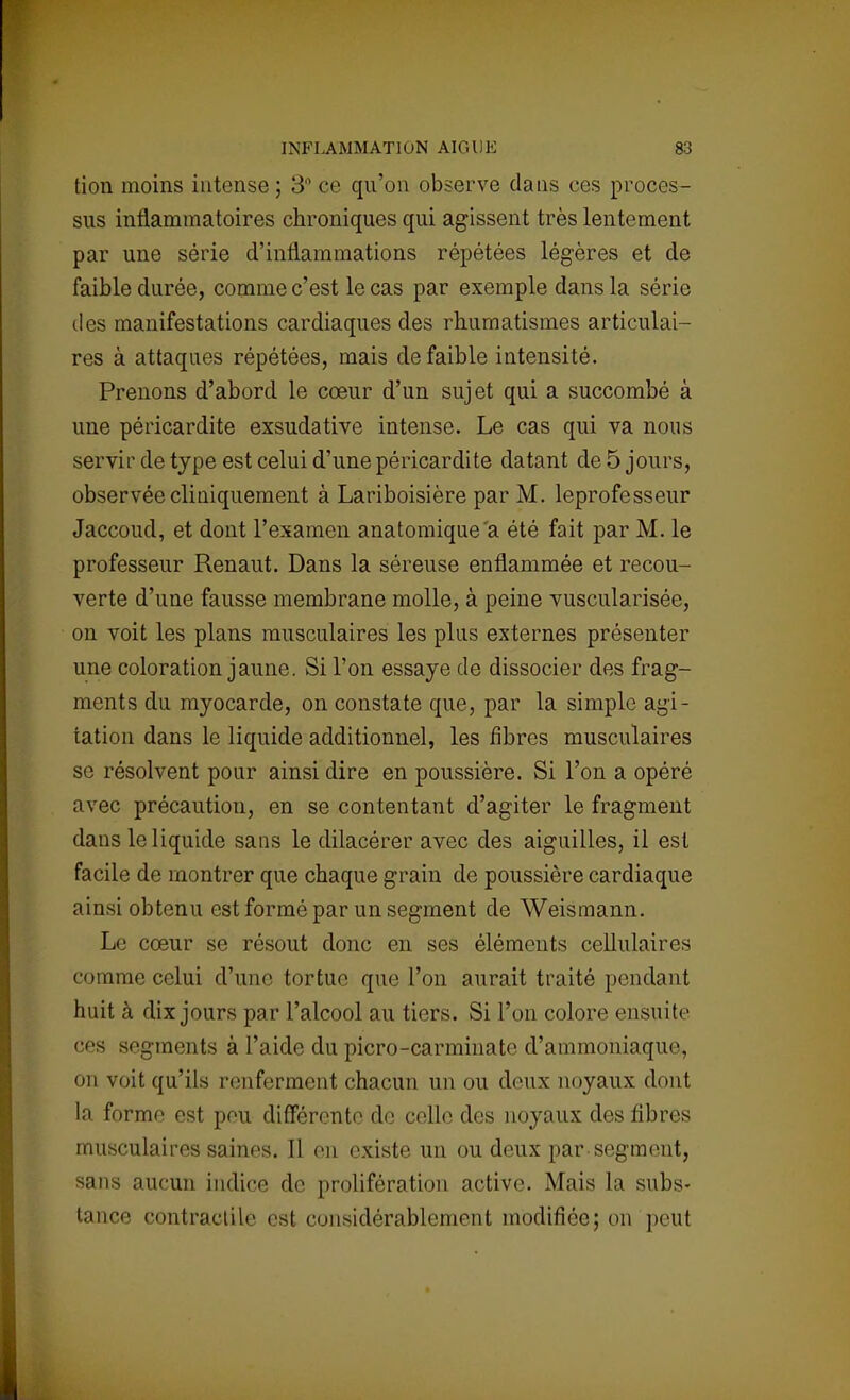 tion moins intense; 3° ce qu'on observe dans ces proces- sus inflammatoires chroniques qui agissent très lentement par une série d'inflammations répétées légères et de faible durée, comme c'est le cas par exemple dans la série des manifestations cardiaques des rhumatismes articulai- res à attaques répétées, mais de faible intensité. Prenons d'abord le cœur d'un sujet qui a succombé à une péricardite exsudative intense. Le cas qui va nous servir de type est celui d'une péricardite datant de 5 jours, observée cliniquement à Lariboisière par M. leprofesseur Jaccoud, et dont l'examen anatomique'a été fait par M. le professeur Renaut. Dans la séreuse enflammée et recou- verte d'une fausse membrane molle, à peine vuscularisée, on voit les plans musculaires les plus externes présenter une coloration jaune. Si l'on essaye de dissocier des frag- ments du myocarde, on constate que, par la simple agi- tation dans le liquide additionnel, les fibres musculaires se résolvent pour ainsi dire en poussière. Si l'on a opéré avec précaution, en se contentant d'agiter le fragment dans le liquide sans le dilacérer avec des aiguilles, il est facile de montrer que chaque grain de poussière cardiaque ainsi obtenu est formé par un segment de Weismann. Le cœur se résout donc en ses éléments cellulaires comme celui d'une tortue que l'on aurait traité pendant huit à dix jours par l'alcool au tiers. Si l'on colore ensuite ces segments à l'aide du picro-carminate d'ammoniaque, on voit qu'ils renferment chacun un ou deux noyaux dont la forme est pou différente de celle des noyaux des fibres musculaires saints. Il on existe un ou deux par-segment, sans aucun indice de prolifération active. Mais la subs- tance contractile est considérablement modifiée; on peut