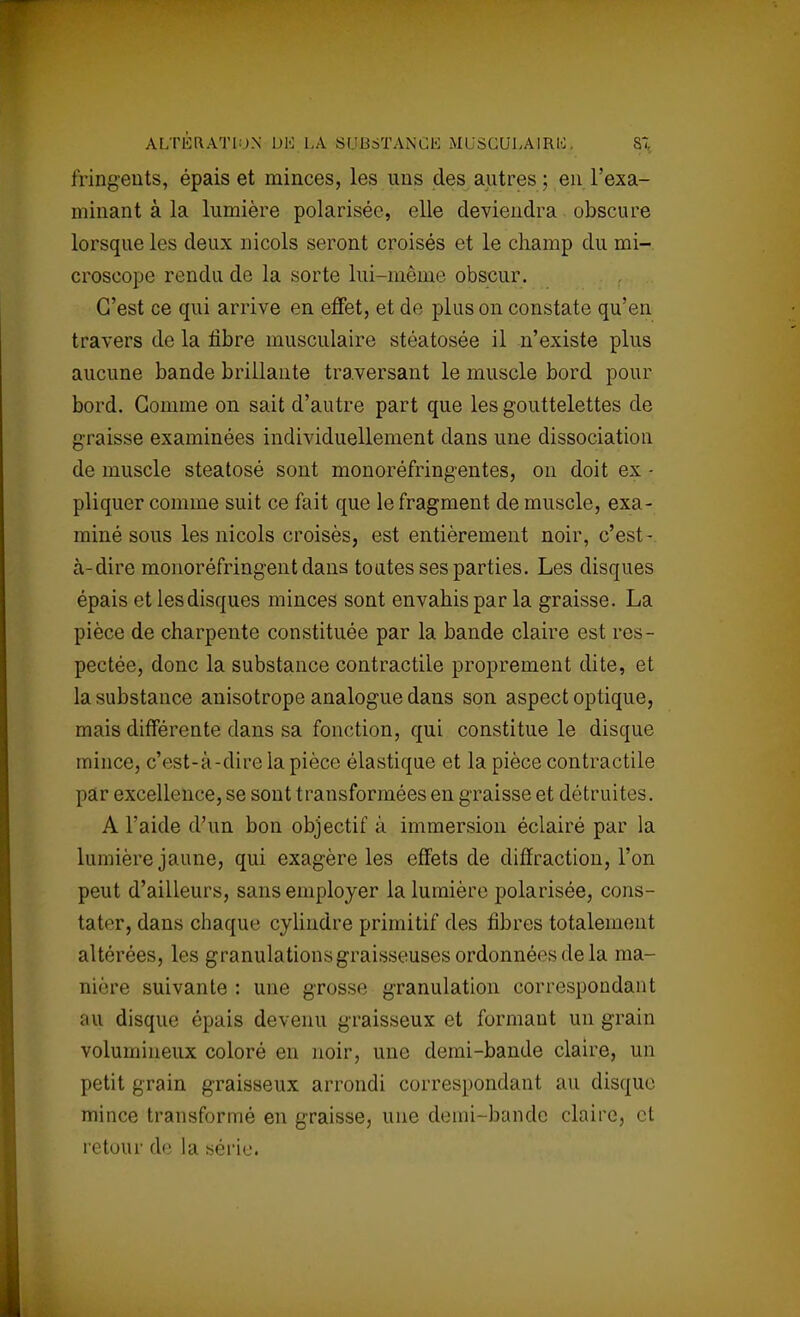 fringeuts, épais et minces, les uns des autres ; en l'exa- minant à la lumière polarisée, elle deviendra obscure lorsque les deux niçois seront croisés et le champ du mi- croscope rendu de la sorte lui-même obscur. C'est ce qui arrive en effet, et de plus on constate qu'en travers de la fibre musculaire stéatosée il n'existe plus aucune bande brillante traversant le muscle bord pour bord. Gomme on sait d'autre part que les gouttelettes de graisse examinées individuellement dans une dissociation de muscle steatosé sont monoréfringentes, on doit ex - pliquer comme suit ce fait que le fragment de muscle, exa- miné sous les niçois croisés, est entièrement noir, c'est- à-dire monoréfringent dans toutes ses parties. Les disques épais et les disques minces sont envahis par la graisse. La pièce de charpente constituée par la bande claire est res- pectée, donc la substance contractile proprement dite, et la substance anisotrope analogue dans son aspect optique, mais différente dans sa fonction, qui constitue le disque mince, c'est-à-dire la pièce élastique et la pièce contractile par excellence, se sont transformées en graisse et détruites. A l'aide d'un bon objectif à immersion éclairé par la lumière jaune, qui exagère les effets de diffraction, l'on peut d'ailleurs, sans employer la lumière polarisée, cons- tater, dans chaque cylindre primitif des fibres totalement altérées, les granulations graisseuses ordonnées delà ma- nière suivante : une grosse granulation correspondant au disque épais devenu graisseux et formant un grain volumineux coloré en noir, une demi-bande claire, un petit grain graisseux arrondi correspondant au disque mince transformé en graisse, une demi-bande claire, et retour de la série.