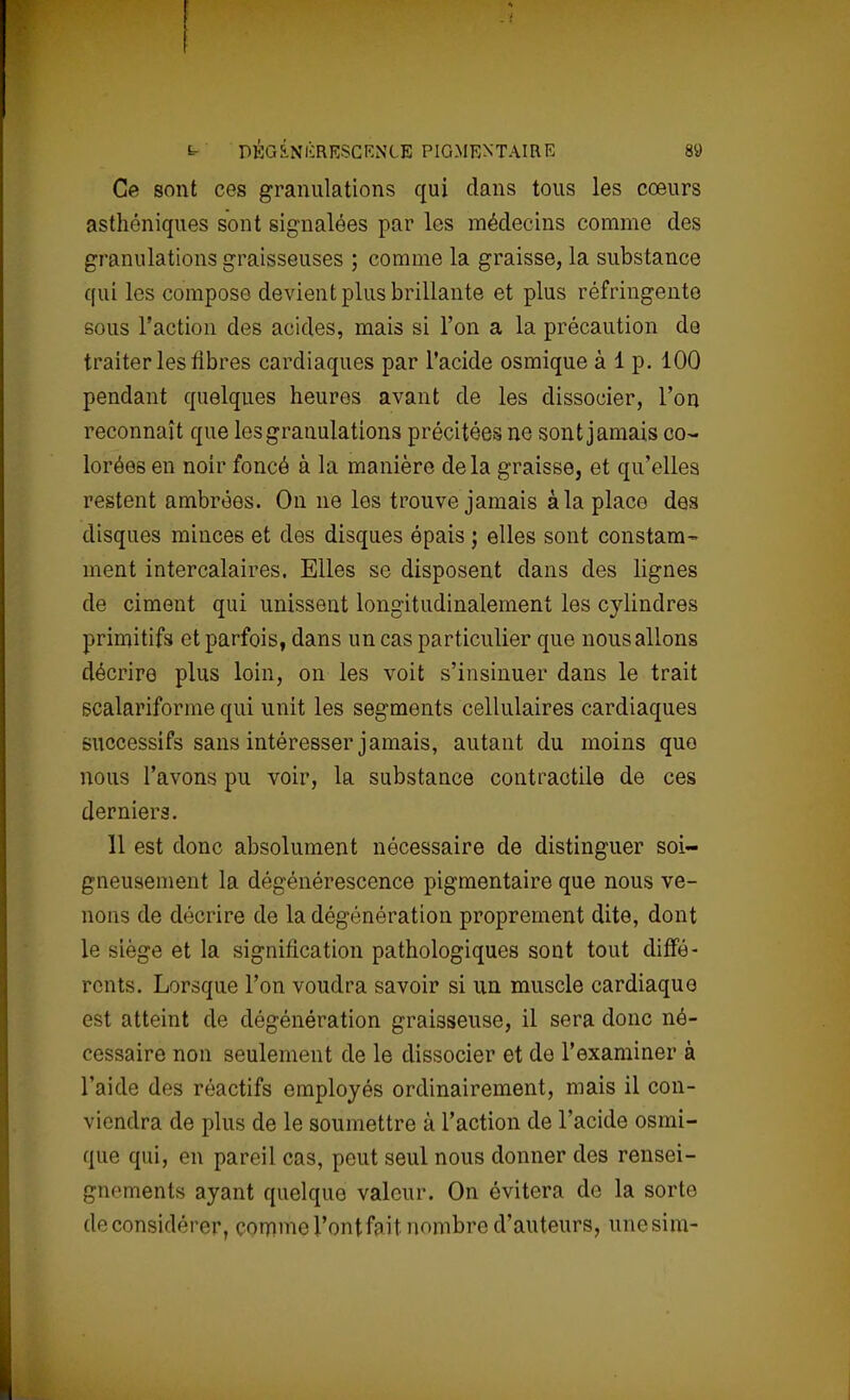 Ce sont ces granulations qui dans tous les cœurs asthéniques sont signalées par les médecins comme des granulations graisseuses ; comme la graisse, la substance qui les compose devient plus brillante et plus réfringente sous l'action des acides, mais si l'on a la précaution de traiter les fibres cardiaques par l'acide osmique à 1 p. 100 pendant quelques heures avant de les dissocier, l'on reconnaît que les granulations précitées ne sont jamais co- lorées en noir foncé à la manière delà graisse, et qu'elles restent ambrées. On ne les trouve jamais à la place des disques minces et des disques épais ; elles sont constam- ment intercalaires. Elles se disposent dans des lignes de ciment qui unissent longitudinalement les cylindres primitifs et parfois, dans un cas particulier que nous allons décrire plus loin, on les voit s'insinuer dans le trait scalariforme qui unit les segments cellulaires cardiaques successifs sans intéresser jamais, autant du moins que nous l'avons pu voir, la substance contractile de ces derniers. 11 est donc absolument nécessaire de distinguer soi- gneusement la dégénérescence pigmentaire que nous ve- nons de décrire de la dégénération proprement dite, dont le siège et la signification pathologiques sont tout diffé- rents. Lorsque l'on voudra savoir si un muscle cardiaque est atteint de dégénération graisseuse, il sera donc né- cessaire non seulement de le dissocier et de l'examiner à l'aide des réactifs employés ordinairement, mais il con- viendra de plus de le soumettre à l'action de l'acide osmi- que qui, en pareil cas, peut seul nous donner des rensei- gnements ayant quelque valeur. On évitera de la sorte de considérer, comme l'ontfait nombre d'auteurs, unesim-