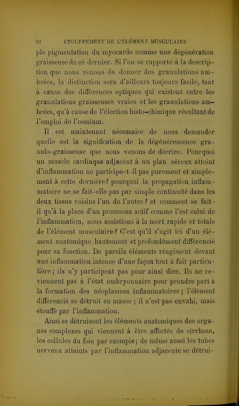pie pigmentation du myocarde comme une dégénératiou graisseuse de ce dernier. Si l'on se rapporte à la descrip- tion que nous venons de donner des granulations am- brées, la distinction sera d'ailleurs toujours facile, tant à cause des différences optiques qui existent entre les granulations graisseuses vraies et les granulations am- brées, qu'à cause de l'élection histo-chimique résultant de l'emploi de l'osmium. Il est maintenant nécessaire de nous demander quelle est la signification de la dégénérescence gra- nulo-graisseuse que nous venons de décrire. Pourquoi un muscle cardiaque adjacent à un plan séreux atteint d'inflammation ne participe-t-il pas purement et simple- ment à cette dernière? pourquoi la propagation inflam- matoire ne se fait-elle pas par simple continuité dans les deux tissus voisins l'un de l'autre ? et comment se fait - il qu'à la place d'un processus actif comme l'est celui de l'inflammation, nous assistions à la mort rapide et totale de l'élément musculaire ? C'est qu'il s'agit ici d'un élé- ment anatomique hautement et profondément différencié pour sa fonction. De pareils éléments réagissent devant une inflammation intense d'une façon tout à fait particu- lière; ils n'y participent pas pour ainsi dire. Ils ne re- viennent pas à l'état embryonnaire pour prendre part à la formation des néoplasmes inflammatoires ; l'élément différencié se détruit en masse ; il n'est pas envahi, mais étouffé par l'inflammation. Ainsi se détruisent les éléments anatomiques des orga- nes complexes qui viennent à être affectés de cirrhose, les cellules du foie par exemple; de même aussi les tubes nerveux atteints par l'inflammation adjacente se détrui-