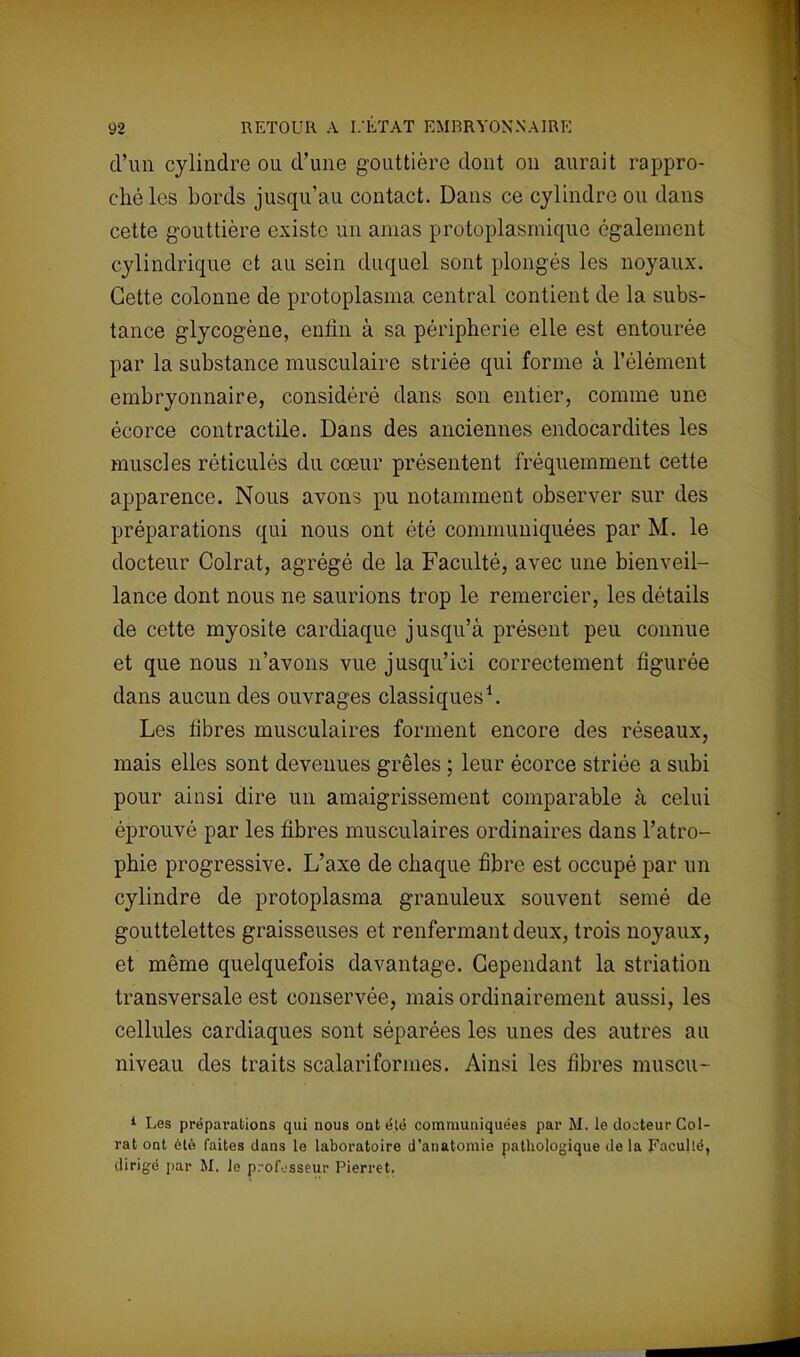d'un cylindre ou d'une gouttière dont on aurait rappro- ché les bords jusqu'au contact. Dans ce cylindre ou dans cette gouttière existe un amas protoplasmique également cylindrique et au sein duquel sont plongés les noyaux. Cette colonne de protoplasma central contient de la subs- tance glycogène, enfin à sa périphérie elle est entourée par la substance musculaire striée qui forme à l'élément embryonnaire, considéré dans son entier, comme une écorce contractile. Dans des anciennes endocardites les muscles réticulés du cœur présentent fréquemment cette apparence. Nous avons pu notamment observer sur des préparations qui nous ont été communiquées par M. le docteur Colrat, agrégé de la Faculté, avec une bienveil- lance dont nous ne saurions trop le remercier, les détails de cette myosite cardiaque jusqu'à présent peu connue et que nous n'avons vue jusqu'ici correctement figurée dans aucun des ouvrages classiques1. Les fibres musculaires forment encore des réseaux, mais elles sont devenues grêles ; leur écorce striée a subi pour ainsi dire un amaigrissement comparable à celui éprouvé par les fibres musculaires ordinaires dans l'atro- phie progressive. L'axe de chaque fibre est occupé par un cylindre de protoplasma granuleux souvent semé de gouttelettes graisseuses et renfermant deux, trois noyaux, et même quelquefois davantage. Cependant la striation transversale est conservée, mais ordinairement aussi, les cellules cardiaques sont séparées les unes des autres au niveau des traits scalariformes. Ainsi les fibres muscu- 1 Les préparations qui nous ontélé communiquées par M. le docteur Col- rat ont été faites dans le laboratoire d'anatomie pathologique de la Faculté, dirigé par M. le professeur Pierret.