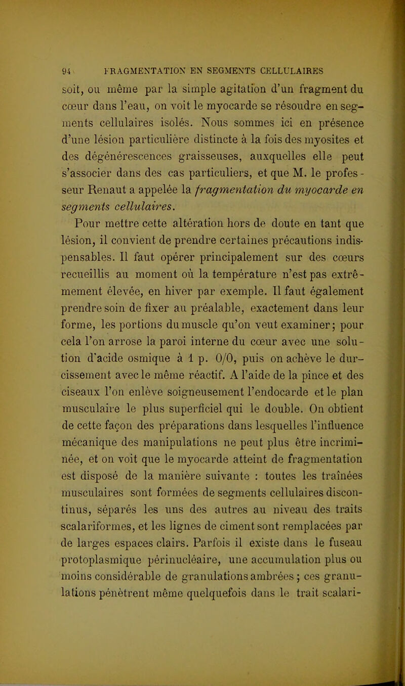soit, ou même par la simple agitation d'un fragment du cœur dans l'eau, on voit le myocarde se résoudre en seg- ments cellulaires isolés. Nous sommes ici en présence d'une lésion particulière distincte à la fois des myosites et des dégénérescences graisseuses, auxquelles elle peut s'associer dans des cas particuliers, et que M. le profes - seur Renaut a appelée la fragmentation du myocarde en segments cellulaires. Pour mettre cette altération hors de doute en tant que lésion, il convient de prendre certaines précautions indis- pensables. Il faut opérer principalement sur des cœurs recueillis au moment où la température n'est pas extrê- mement élevée, en hiver par exemple. Il faut également prendre soin de fixer au préalable, exactement dans leur forme, les portions du muscle qu'on veut examiner; pour cela l'on arrose la paroi interne du cœur avec une solu - tion d'acide osmique à 1 p. 0/0, puis on achève le dur- cissement avec le même réactif. A l'aide de la pince et des ciseaux l'on enlève soigneusement l'endocarde et le plan musculaire le plus superficiel qui le double. On obtient de cette façon des préparations dans lesquelles l'influence mécanique des manipulations ne peut plus être incrimi- née, et on voit que le myocarde atteint de fragmentation est disposé de la manière suivante : toutes les traînées musculaires sont formées de segments cellulaires discon- tinus, séparés les uns des autres au niveau des traits scalaiïformes, et les lignes de ciment sont remplacées par de larges espaces clairs. Parfois il existe clans le fuseau protoplasmique périnucléaire, une accumulation plus ou moins considérable de granulations ambré<ss ; ces g ranu- lations pénètrent même quelquefois dans le trait scalari-