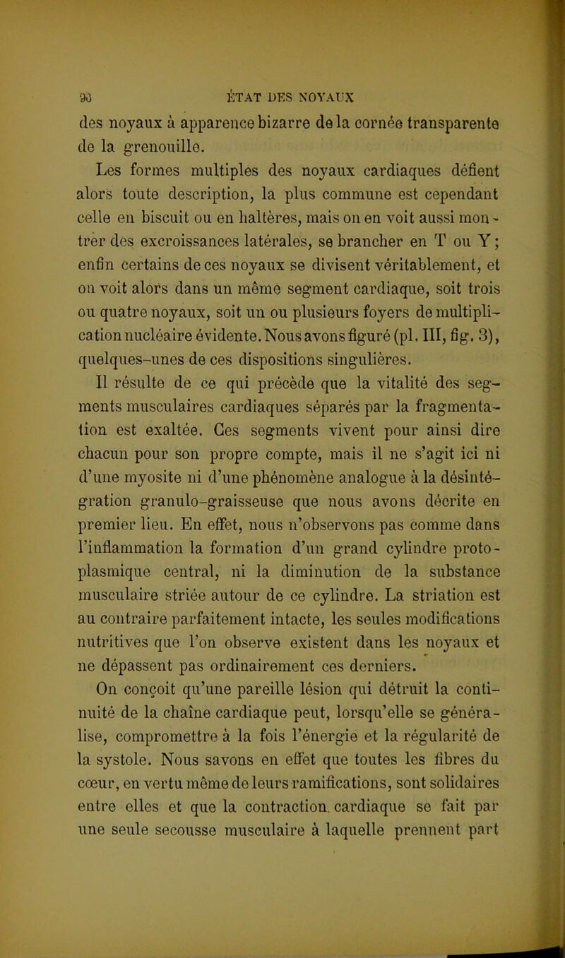 90 ÉTAT DES NOYAUX des noyaux à apparence bizarre delà cornée transparente de la grenouille. Les formes multiples des noyaux cardiaques défient alors toute description, la plus commune est cependant celle en biscuit ou en haltères, mais on en voit aussi mon - trer des excroissances latérales, se brancher en T ou Y ; enfin certains de ces noyaux se divisent véritablement, et on voit alors dans un même segment cardiaque, soit trois ou quatre noyaux, soit un ou plusieurs foyers de multipli- cation nucléaire évidente. Nous avons figuré (pl. III, fig. 3), quelques-unes de ces dispositions singulières. Il résulte de ce qui précède que la vitalité des seg- ments musculaires cardiaques séparés par la fragmenta- tion est exaltée. Ces segments vivent pour ainsi dire chacun pour son propre compte, mais il ne s'agit ici ni d'une myosite ni d'une phénomène analogue à la désinté- gration granulo-graisseuse que nous avons décrite en premier lieu. En effet, nous n'observons pas comme dans l'inflammation la formation d'un grand cylindre proto- plasmique central, ni la diminution de la substance musculaire striée autour de ce cylindre. La striation est au contraire parfaitement intacte, les seules modifications nutritives que l'on observe existent dans les noyaux et ne dépassent pas ordinairement ces derniers. On conçoit qu'une pareille lésion qui détruit la conti- nuité de la chaîne cardiaque peut, lorsqu'elle se généra- lise, compromettre à la fois l'énergie et la régularité de la systole. Nous savons en effet que toutes les fibres du cœur, en vertu même de leurs ramifications, sont solidaires entre elles et que la contraction, cardiaque se fait par une seule secousse musculaire à laquelle prennent part
