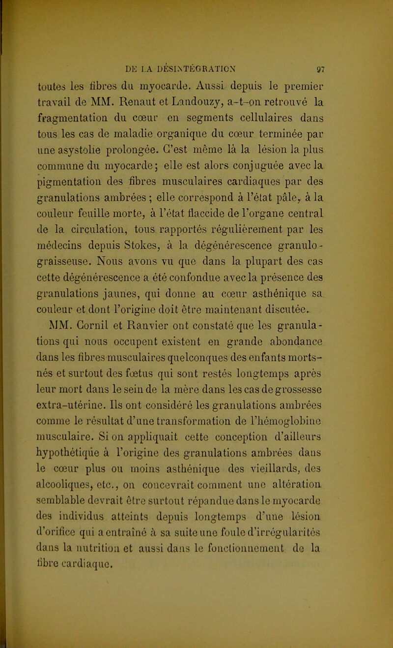 toutes les libres du myocarde. Aussi depuis le premier travail de MM. Renaut et Landouzy, a-t-on retrouvé la fragmentation du cœur en segments cellulaires dans tous les cas de maladie organique du cœur terminée par une asystolie prolongée. C'est même là la lésion la plus commune du myocarde; elle est alors conjuguée avec la pigmentation des fibres musculaires cardiaques par des granulations ambrées ; elle correspond à l'état pâle, à la couleur feuille morte, à l'état tiaccide de l'organe central de la circulation, tous rapportés régulièrement par les médecins depuis Stokes, à la dégénérescence granulo- graisseuse. Nous avons vu que dans la plupart des cas cette dégénérescence a été confondue avec la présence des granulations jaunes, qui donne au cœur asthénique sa couleur et dont l'origine doit être maintenant discutée. MM. Gornil et Ranvier ont constaté que les granula- tions qui nous occupent existent en grande abondance dans les fibres musculaires quelconques des enfants morts- nés et surtout des fœtus qui sont restés longtemps après leur mort dans le sein de la mère dans les cas de grossesse extra-utérine. Ils ont considéré les granulations ambrées comme le résultat d'une transformation de l'hémoglobine musculaire. Si on appliquait cette conception d'ailleurs hypothétique à l'origine des granulations ambrées dans le cœur plus ou moins asthénique des vieillards, des alcooliques, etc., on concevrait comment une altération semblable devrait être surtout répandue dans le myocarde des individus atteints depuis longtemps d'une lésion d'orifice qui a entraîné à sa suite une fouled'irrégiilarités dans la nutrition et aussi dans le fonctionnement de la fibre cardiaque.