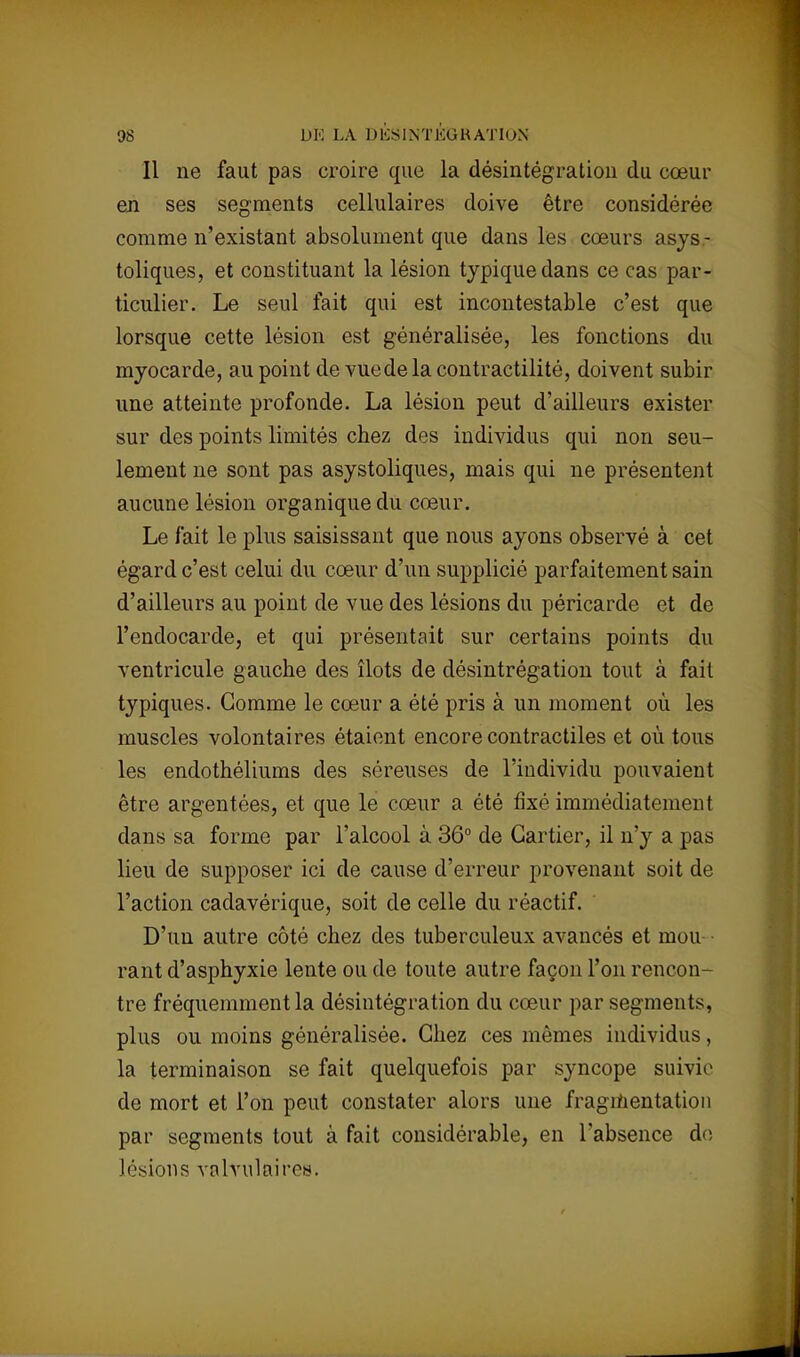Il ne faut pas croire que la désintégration du cœur en ses segments cellulaires doive être considérée comme n'existant absolument que dans les cœurs asys- toliques, et constituant la lésion typique dans ce cas par- ticulier. Le seul fait qui est incontestable c'est que lorsque cette lésion est généralisée, les fonctions du myocarde, au point de vuedelacontractilité, doivent subir une atteinte profonde. La lésion peut d'ailleurs exister sur des points limités chez des individus qui non seu- lement ne sont pas asystoliques, mais qui ne présentent aucune lésion organique du cœur. Le fait le plus saisissant que nous ayons observé à cet égard c'est celui du cœur d'un supplicié parfaitement sain d'ailleurs au point de vue des lésions du péricarde et de l'endocarde, et qui présentait sur certains points du ventricule gauche des îlots de clésintrégation tout à fait typiques. Gomme le cœur a été pris à un moment où les muscles volontaires étaient encore contractiles et où tous les endothéliums des séreuses de l'individu pouvaient être argentées, et que le cœur a été fixé immédiatement dans sa forme par l'alcool à 36° de Cartier, il n'y a pas lieu de supposer ici de cause d'erreur provenant soit de l'action cadavérique, soit de celle du réactif. D'un autre côté chez des tuberculeux avancés et mou rant d'asphyxie lente ou de toute autre façon l'on rencon- tre fréquemment la désintégration du cœur par segments, plus ou moins généralisée. Chez ces mêmes individus, la terminaison se fait quelquefois par syncope suivie de mort et l'on peut constater alors une fragmentation par segments tout à fait considérable, en l'absence do lésions valvulaîres.