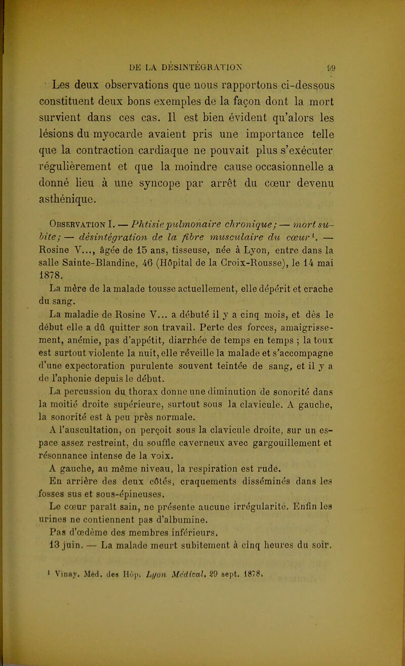 Les deux observations que nous rapportons ci-dessous constituent deux bons exemples de la façon dont la mort survient dans ces cas. Il est bien évident qu'alors les lésions du myocarde avaient pris une importance telle que la contraction cardiaque ne pouvait plus s'exécuter régulièrement et que la moindre cause occasionnelle a donné lieu à une syncope par arrêt du cœur devenu asthénique. Observation I. — Phtisie 'pulmonaire chronique ; — mort su- bite;— désintégration de la fibre musculaire du cœur1. — Rosine V..., âgée de 15 ans, tisseuse, née à Lyon, entre dans la salle Sainte-Blandine, 46 (Hôpital de la Croix-Rousse), le 14 mai 1878. La mère de la malade tousse actuellement, elle dépérit et crache du sang. La maladie de Rosine V... a débuté il y a cinq mois, et dès le début elle a dû quitter son travail. Perte des forces, amaigrisse- ment, anémie, pas d'appétit, diarrhée de temps en temps ; la toux est surtout violente la nuit, elle réveille la malade et s'accompagne d'une expectoration purulente souvent teintée de sang, et il y a de l'aphonie depuis le début. La percussion du thorax donne une diminution de sonorité dans la moitié droite supérieure, surtout sous la clavicule. À gauche, la sonorité est à peu près normale. A l'auscultation, on perçoit sous la clavicule droite, sur un es- pace assez restreint, du souffle caverneux avec gargouillement et résonnance intense de la voix. A gauche, au môme niveau, la respiration est rude. En arrière des deux côtés, craquements disséminés dans les fosses sus et sous-épineuses. Le cœur paraît sain, ne présente aucune irrégularité. Enfin les urines ne contiennent pas d'albumine. Pas d'œdème des membres inférieurs. 13 juin. — La malade meurt subitement à cinq heures du soir. 1 Vinay. Méd. des H7>|>i Lyon Méditai. 29 sept. 1878,