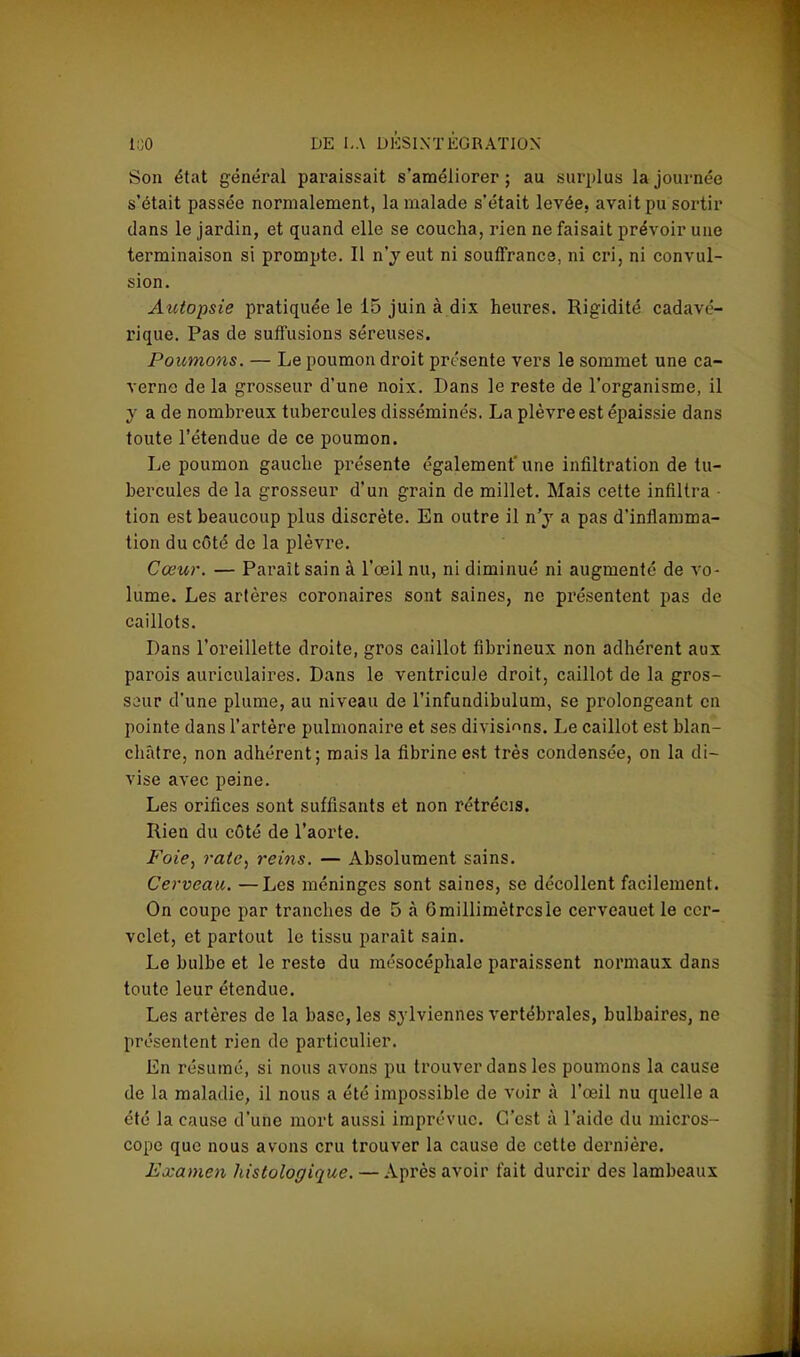 Son état général paraissait s'améliorer; au surplus la journée s'était passée normalement, la malade s'était levée, avait pu sortir clans le jardin, et quand elle se coucha, rien ne faisait prévoir une terminaison si prompte. Il n'y eut ni souffrance, ni cri, ni convul- sion. Autopsie pratiquée le 15 juin à dix heures. Rigidité cadavé- rique. Pas de suffisions séreuses. Poumons. — Le poumon droit présente vers le sommet une ca- verne de la grosseur d'une noix. Dans le reste de l'organisme, il y a de nombreux tubercules disséminés. La plèvre est épaissie dans toute l'étendue de ce poumon. Le poumon gauche présente également'une infiltration de tu- bercules de la grosseur d'un grain de millet. Mais cette infiltra - tion est beaucoup plus discrète. En outre il n'y a pas d'inflamma- tion du côté de la plèvre. Cœur. — Paraît sain à l'œil nu, ni diminué ni augmenté de vo- lume. Les artères coronaires sont saines, ne présentent pas de caillots. Dans l'oreillette droite, gros caillot flbrineux non adhérent aux parois auriculaires. Dans le ventricule droit, caillot de la gros- seur d'une plume, au niveau de l'infundibulum, se prolongeant en pointe dans l'artère pulmonaire et ses divisions. Le caillot est blan- châtre, non adhérent; mais la fibrine est très condensée, on la di- vise avec peine. Les orifices sont suffisants et non rétrécis. Rien du côté de l'aorte. Foie, rate, reins. — Absolument sains. Cerveau. —Les méninges sont saines, se décollent facilement. On coupe par tranches de 5 à 6 millimètres le cerveauet le cer- velet, et partout le tissu parait sain. Le bulbe et le reste du mésocéphalc paraissent normaux dans toute leur étendue. Les artères de la base, les sylviennes vertébrales, bulbaires, ne présentent rien de particulier. En résumé, si nous avons pu trouver dans les poumons la cause de la maladie, il nous a été impossible de voir à l'œil nu quelle a été la cause d'une mort aussi imprévue. C'est à l'aide du micros- cope que nous avons cru trouver la cause de cette dernière. Examen histologique. — Après avoir fait durcir des lambeaux