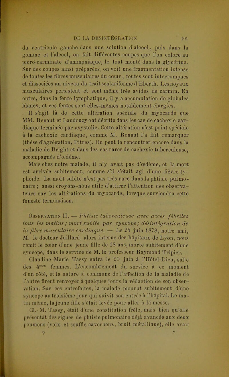 du ventricule gauche dans une solution d'alcool, puis dans la gomme et l'alcool, on fait différentes coupes que l'on colore au picro-carminate d'ammoniaque, le tout monté dans la glycérine. Sur des coupes ainsi préparées, on voit une fragmentation intense de toutes les libres musculaires du cœur ; toutes sont interrompues et dissociées au niveau du trait scalariforme d'Eberth. Les noyaux musculaires persistent et sont même très avides de carmin. En outre, dans la fente lymphatique, il y a accumulation de globules blancs, et ces fentes sont elles-mêmes notablement élargies. Il s'agit là de cette altération spéciale du myocarde que MM. Renaut et Landouzy ont décrite dans les cas de cachexie car- diaque terminée par asystolie. Cette altération n'est point spéciale à la cachexie cardiaque, comme M. Renaut l'a fait remarquer (thèse d'agrégation, Pitres). On peut la rencontrer encore dans la maladie de Bright et dans des cas rares de cachexie tuberculeuse, accompagnés d'œdème. Mais chez notre malade, il n'y avait pas d'œdème, et la mort est arrivée subitement, comme s'il s'était agi d'une fièvre ty- phoïde. La mort subite n'est pas très rare dans la phtisie pulmo- naire ; aussi croyons-nous utile d'attirer l'attention des observa- teurs sur les altérations du myocarde, lorsque surviendra cette funeste terminaison. Ohservation IL — Phtisie tuberculeuse avec accès fébriles tous les matins ; mort subite par syncope; désintégration de la fibre musculaire cardiaque. — Le 24 juin 1878, notre ami, M. le docteur Juillard, alors interne des hôpitaux de Lyon, nous remit le cœur d'une jeune fille de 18 ans, morte subitement d'une syncope, dans le service de M. le professeur Raymond Tripier. Claudine-Marie Tassy entra le 20 juin à l'Hôtel-Dieu, salle des 4mes femmes. L'encombrement du service à ce moment d'un côté, et la nature si commune de l'affection de la maladie de l'autre firent renvoyer à quelques jours la rédaction de son obser- vation. Sur ces entrefaites, la malade mourut subitement d'une syncope au troisième jour qui suivit son entrée à l'hôpital. Le ma- tin mémo, la jeune fille s'était lovée pour aller à la messe. Cl.- M. Tassy, était d'une constitution frêle, mais bien qu'elle présentât des signes de phtisie pulmonaire déjà avancée aux deux poumons (voix et souffle caverneux, bruit métallinue), elle avait 9 7