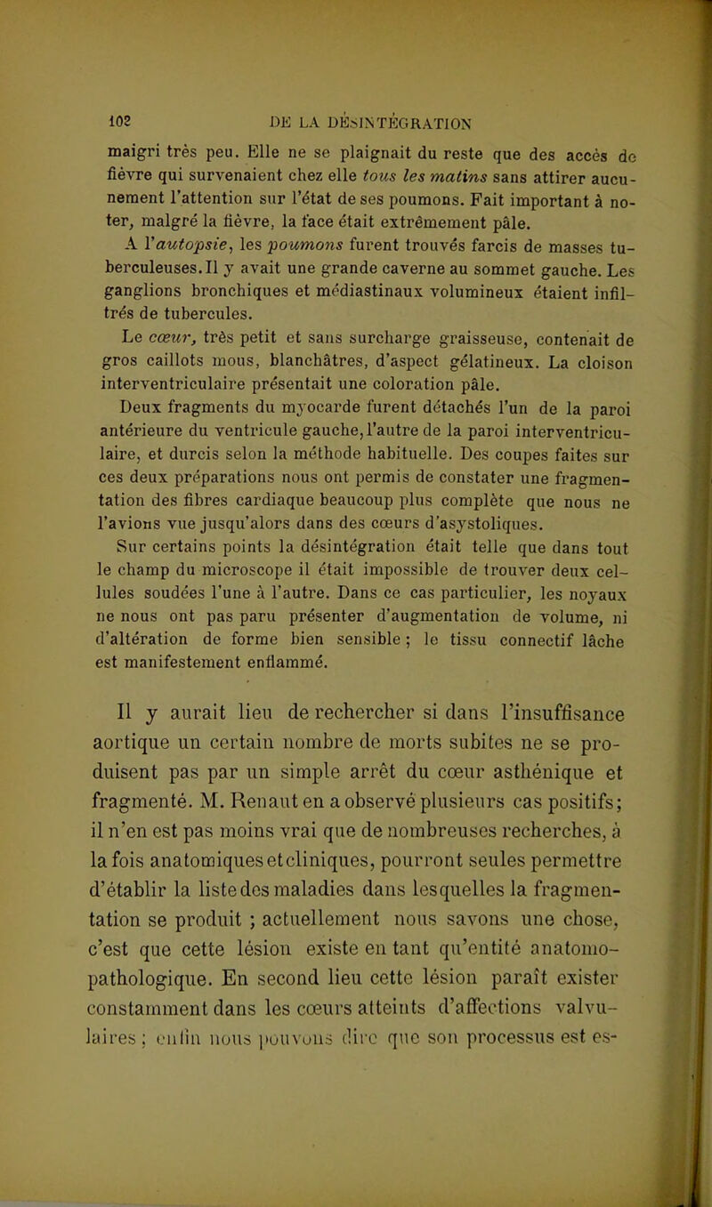 maigri très peu. Elle ne se plaignait du reste que des accès de fièvre qui survenaient chez elle tous les matins sans attirer aucu- nement l'attention sur l'état de ses poumons. Fait important à no- ter, malgré la fièvre, la face était extrêmement pâle. A Y autopsie, les poumons furent trouvés farcis de masses tu- berculeuses. Il y avait une grande caverne au sommet gauche. Les ganglions bronchiques et médiastinaux volumineux étaient infil- trés de tubercules. Le cœur, très petit et sans surcharge graisseuse, contenait de gros caillots mous, blanchâtres, d'aspect gélatineux. La cloison interventriculaire présentait une coloration pâle. Deux fragments du myocarde furent détachés l'un de la paroi antérieure du ventricule gauche, l'autre de la paroi interventricu- laire, et durcis selon la méthode habituelle. Des coupes faites sur ces deux préparations nous ont permis de constater une fragmen- tation des fibres cardiaque beaucoup plus complète que nous ne l'avions vue jusqu'alors dans des cœurs d'asystoliques. Sur certains points la désintégration était telle que dans tout le champ du microscope il était impossible de trouver deux cel- lules soudées l'une à l'autre. Dans ce cas particulier, les noyaux ne nous ont pas paru présenter d'augmentation de volume, ni d'altération de forme bien sensible ; le tissu connectif lâche est manifestement enfiammé. Il y aurait lieu de rechercher si dans l'insuffisance aortique un certain nombre de morts subites ne se pro- duisent pas par un simple arrêt du cœur asthénique et fragmenté. M. Renaut en a observé plusieurs cas positifs; il n'en est pas moins vrai que de nombreuses recherches, à la fois anatomiques et cliniques, pourront seules permettre d'établir la liste des maladies dans lesquelles la fragmen- tation se produit ; actuellement nous savons une chose, c'est que cette lésion existe en tant qu'entité anatomo- pathologique. En second lieu cette lésion paraît exister constamment dans les cœurs atteints d'affections valvu- laires ; enfin nous pouvons dire que son processus est es-