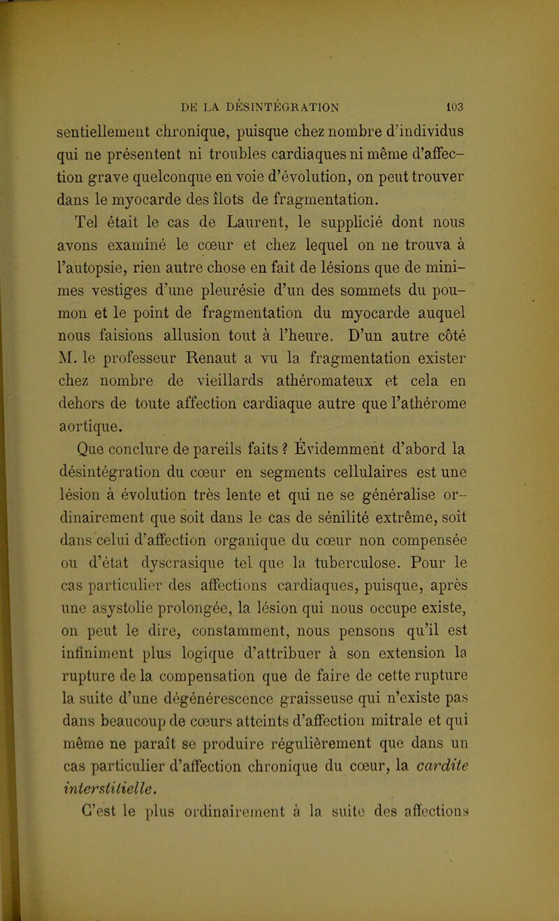 sentiellement chronique, puisque chez nombre d'individus qui ne présentent ni troubles cardiaques ni même d'affec- tion grave quelconque en voie d'évolution, on peut trouver dans le myocarde des îlots de fragmentation. Tel était le cas de Laurent, le supplicié dont nous avons examiné le cœur et chez lequel on ne trouva à l'autopsie, rien autre chose en fait de lésions que de mini- mes vestiges d'une pleurésie d'un des sommets du pou- mon et le point de fragmentation du myocarde auquel nous faisions allusion tout à l'heure. D'un autre côté M. le professeur Renaut a vu la fragmentation exister chez nombre de vieillards athéromateux et cela en dehors de toute affection cardiaque autre que l'athérome aortique. Que conclure de pareils faits ? Évidemment d'abord la désintégration du cœur en segments cellulaires est une lésion à évolution très lente et qui ne se généralise or- dinairement que soit dans le cas de sénilité extrême, soit dans celui d'affection organique du cœur non compensée ou d'état dyscrasique tel que la tuberculose. Pour le cas particulier des affections cardiaques, puisque, après une asystolie prolongée, la lésion qui nous occupe existe, on peut le dire, constamment, nous pensons qu'il est infiniment plus logique d'attribuer à son extension la rupture de la compensation que de faire de cette rupture la suite d'une dégénérescence graisseuse qui n'existe pas dans beaucoup de cœurs atteints d'affection mitrale et qui même ne paraît se produire régulièrement que dans un cas particulier d'affection chronique du cœur, la cardite interstitielle. C'est le plus ordinairement à la suite des affections