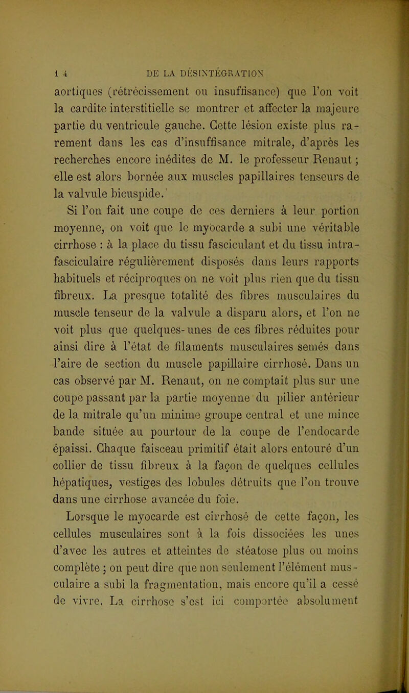 aortiques (rétrécissement ou insuffisance) que l'on voit la cardite interstitielle se montrer et affecter la majeure partie du ventricule gauche. Cette lésion existe plus ra- rement dans les cas d'insuffisance mitrale, d'après les recherches encore inédites de M. le professeur Renaut ; elle est alors bornée aux muscles papillaires tenseurs de la valvule bicuspide.' Si l'on fait une coupe de ces derniers à leur portion moyenne, on voit que le myocarde a subi une véritable cirrhose : à la place du tissu fasciculant et du tissu intra- fasciculaire régulièrement disposés dans leurs rapports habituels et réciproques on ne voit plus rien que du tissu fibreux. La presque totalité des fibres musculaires du muscle tenseur de la valvule a disparu alors, et l'on ne voit plus que quelques-unes de ces fibres réduites pour ainsi dire à l'état de filaments musculaires semés dans l'aire de section du muscle papillaire cirrhosé. Dans un cas observé par M. Renaut, on ne comptait plus sur une coupe passant par la partie moyenne du pilier antérieur de la mitrale qu'un minime groupe central et une mince bande située au pourtour de la coupe de l'endocarde épaissi. Chaque faisceau primitif était alors entouré d'un collier de tissu fibreux à la façon de quelques cellules hépatiques, vestiges des lobules détruits que l'on trouve dans une cirrhose avancée du foie. Lorsque le myocarde est cirrhosé de cette façon, les cellules musculaires sont à la fois dissociées les unes d'avec les autres et atteintes de stéatose plus ou moins complète ; on peut dire que non seulement l'élément mus- culaire a subi la fragmentation, mais encore qu'il a cessé de vivre. La cirrhose s'est ici comportée absolument