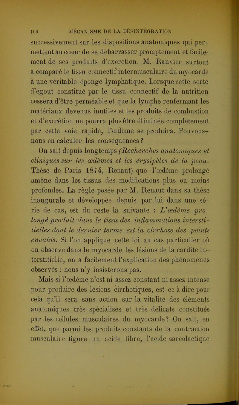 successivement sur les dispositions anatomiques qui per- mettent au cœur de se débarrasser promptement et facile- ment de ses produits d'excrétion. M. Ranvier surtout a comparé le tissu connectif intermusculaire du myocarde à une véritable éponge lymphatique. Lorsque cette sorte d'égout constitué par le tissu connectif de la nutrition cessera d'être perméable et que la lymphe renfermant les matériaux devenus inutiles et les produits de combustion et d'excrétion ne pourra plus être éliminée complètement par cette voie rapide, l'œdème se produira. Pouvons- nous en calculer les conséquences ? On sait depuis longtemps (Recherches anatomiques et cliniques sur les œdèmes et les érysipèles de la peau. Thèse de Paris 1874, Renaut) que l'œdème prolongé amène dans les tissus des modifications plus ou moins profondes. La règle posée par M. Renaut dans sa thèse inaugurale et développée depuis par lui dans une sé- rie de cas, est du reste là suivante : L'œdème pro- longé produit dans le tissu des inflammations intersti- tielles dont le dernier terme est la cin^hose des points envahis. Si l'on applique cette loi au cas particulier où on observe dans le myocarde les lésions de la cardite in- terstitielle, on a facilement l'explication des phénomènes observés : nous n'y insisterons pas. Mais si l'œdème n'est ni assez constant ni assez intense pour produire des lésions cirrhotiques, est- ce à dire pour cela qu'il sera sans action sur la vitalité des éléments anatomiques très spécialisés et très délicats constitués par les cellules musculaires du myocarde? On sait, en effet, que parmi les produits constants de la contraction musculaire figure un acide libre, l'acide sarcolactique