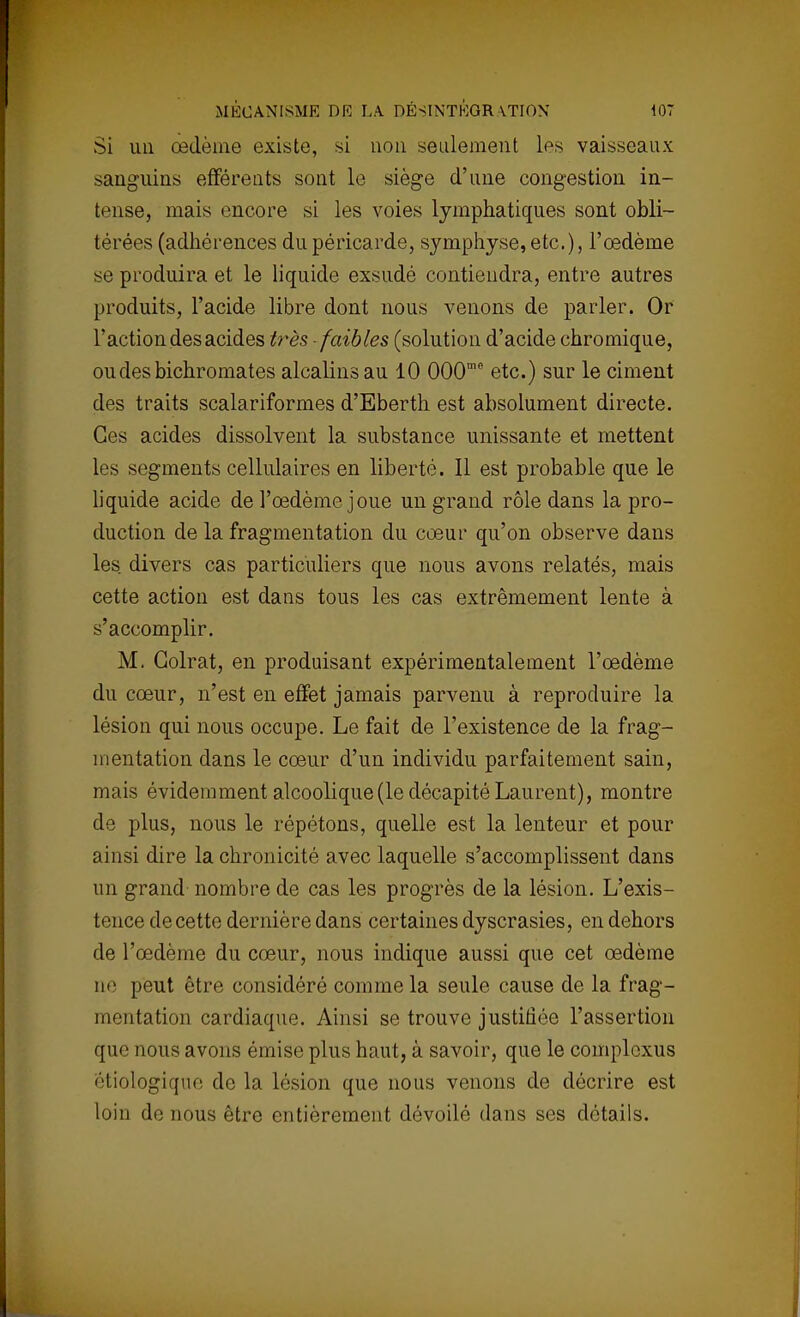 Si un œdème existe, si non seulement Les vaisseaux sanguins efférents sont le siège d'une congestion in- tense, mais encore si les voies lymphatiques sont obli- térées (adhérences du péricarde, symphyse, etc.), l'œdème se produira et le liquide exsudé contiendra, entre autres produits, l'acide libre dont nous venons de parler. Or l'action des acides très faibles (solution d'acide chromique, ou des bichromates alcalins au 10 000mc etc.) sur le ciment des traits scalariformes d'Eberth est absolument directe. Ces acides dissolvent la substance unissante et mettent les segments cellulaires en liberté. Il est probable que le liquide acide de l'œdème joue un grand rôle dans la pro- duction de la fragmentation du cœur qu'on observe dans les divers cas particuliers que nous avons relatés, mais cette action est dans tous les cas extrêmement lente à s'accomplir. M. Colrat, en produisant expérimentalement l'œdème du cœur, n'est en effet jamais parvenu à reproduire la lésion qui nous occupe. Le fait de l'existence de la frag- mentation dans le cœur d'un individu parfaitement sain, mais évidemment alcoolique (le décapité Laurent), montre de plus, nous le répétons, quelle est la lenteur et pour ainsi dire la chronicité avec laquelle s'accomplissent dans un grand nombre de cas les progrès de la lésion. L'exis- tence de cette dernière dans certaines dyscrasies, en dehors de l'œdème du cœur, nous indique aussi que cet œdème m1 peut être considéré comme la seule cause de la frag- mentation cardiaque. Ainsi se trouve justifiée l'assertion que nous avons émise plus haut, à savoir, que le complexus étiologiqne de la lésion que nous venons de décrire est loin de nous être entièrement dévoilé dans ses détails.
