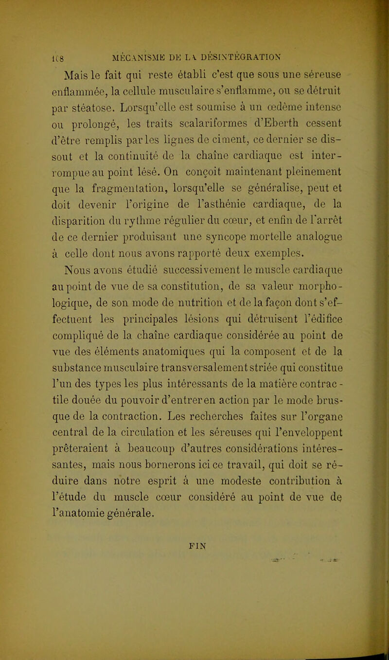 Mais le fait qui reste établi c'est que sous une séreuse enflammée, la cellule musculaire s'enflamme, ou se détruit par stéatose. Lorsqu'elle est soumise à un œdème intense ou prolongé, les traits scalariformes d'Eberth cessent d'être remplis parles lignes do ciment, ce dernier se dis- sout et la continuité de la chaîne cardiaque est inter- rompue au point lésé. On conçoit maintenant pleinement que la fragmentation, lorsqu'elle se généralise, peut et doit devenir l'origine de l'asthénie cardiaque, de la disparition du rythme régulier du cœur, et enfin de l'arrêt de ce dernier produisant une syncope mortelle analogue à celle dont nous avons rapporté deux exemples. Nous avons étudié successivement le muscle cardiaque au point de vue de sa constitution, de sa valeur morpho- logique, de son mode de nutrition et de la façon dont s'ef- fectuent les principales lésions qui détruisent l'édifice compliqué de la chaîne cardiaque considérée au point de vue des éléments anatomiques qui la composent et de la substance musculaire transversalement striée qui constitue l'un des types les plus intéressants de la matière contrac - tile douée du pouvoir d'entrer en action par le mode brus- que de la contraction. Les recherches faites sur l'organe central de la circulation et les séreuses qui l'enveloppent prêteraient à beaucoup d'autres considérations intéres- santes, mais nous bornerons ici ce travail, qui doit se ré~ duire dans notre esprit à une modeste contribution à l'étude du muscle cœur considéré au point de vue de l'anatomie générale. FIN