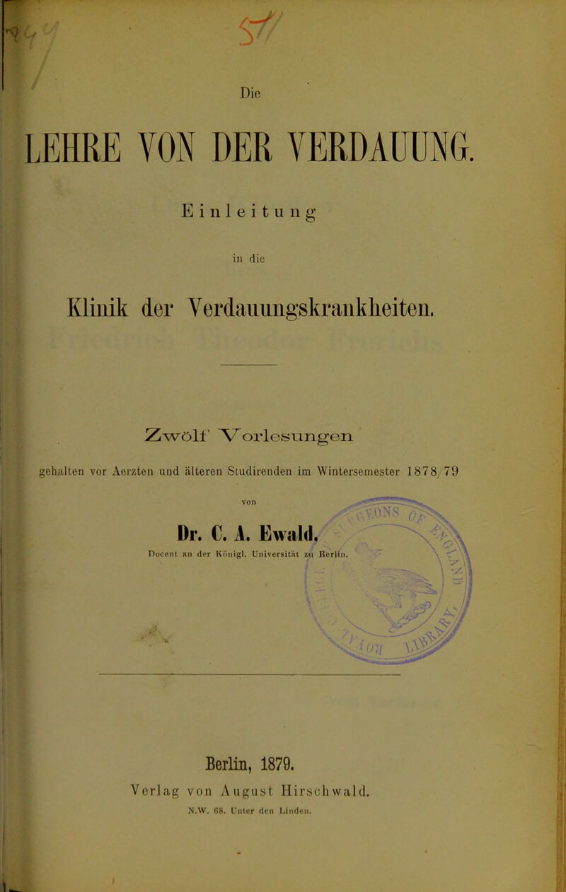 Die LEHRE VON DER VERDAUUNG. Einleitung in diü Kliilik der Verdaiiimgskraiikheiteii. Zwöll A^orlesLingen gehalten vor Aerzten uud älteren Sludirenden im Wintersemester 1878/79 Dr. C. A. Ewald, !erHn. \ Pocent IUI der Köiiigl. Universität %n BerHn. \ C^ Berlin, 1879. Verlag von August Hirschwald, >'.W. r>8. Unter den Linden.