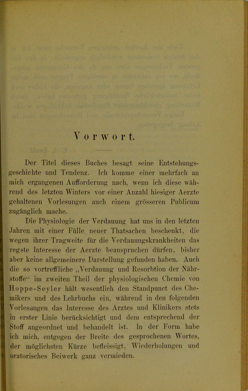Vorwort. Der Titel dieses Buches besagt seine Entstehungs- geschichte und Tendenz. Ich komme einer mehrfach an mich ergangenen Aufforderung nach, wenn ich diese wäh- rend des letzten Winters vor einer Anzahl hiesiger Aerzte gehaltenen Vorlesungen auch einem grösseren Publicum zugänglich mache. Die Physiologie der Verdauung hat uns in den letzten Jahren mit einer Fülle neuer Thatsachen beschenkt, die wegen ihrer Tragweite für die Verdauungskrankheiten das regste Interesse der Aerzte beanspruchen dürfen, bisher aber keine allgemeinere Darstellung gefunden haben. Auch die so vortreffliche „Verdauung und Resorbtion der Nähr- stoffe im zweiten Theil der physiologischen Chemie von Hoppe-Seyler hält wesentlich den Standpunct des Che- mikers und des Lehrbuchs ein, während in den folgenden Vorlesungen das Interesse des Arztes und Klinikers stets in erster Linie berücksichtigt und dem entsprechend der Stoff angeordnet und behandelt ist. In der Form liabe ich mich, entgegen der Breite des gesprochenen Wortes, der möglichsten Kürze befleissigt, Wiederholungen und oratorisches Beiwerk ganz vermieden.