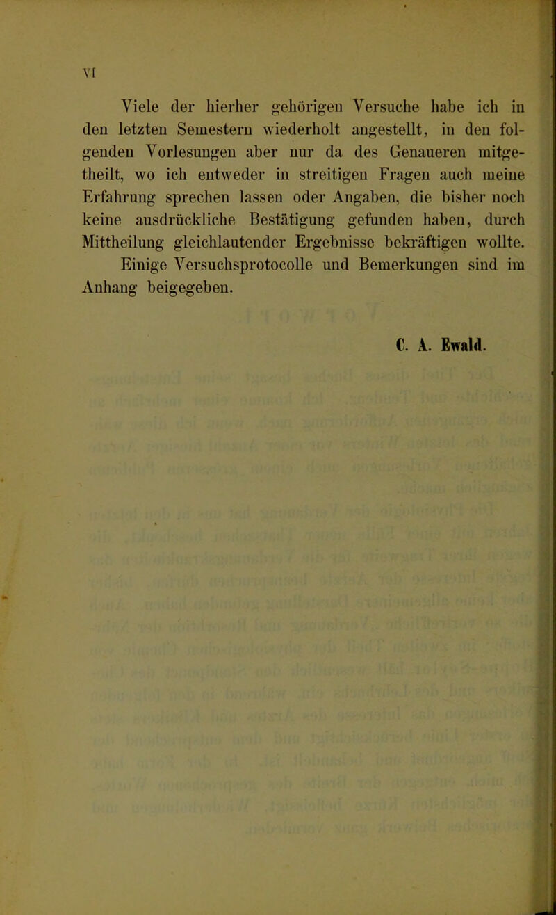 Viele der hierher gehörigen Versuche habe ich in den letzten Semestern wiederholt angestellt, in den fol- genden Vorlesungen aber nur da des Genaueren mitge- theilt, wo ich entweder in streitigen Fragen auch meine Erfahrung sprechen lassen oder Angaben, die bisher noch keine ausdrückliche Bestätigung gefunden haben, durch Mittheilung gleichlautender Ergebnisse bekräftigen wollte. Einige Versuchsprotocolle und Bemerkungen sind im Anhang beigegeben. C. A. Ewald.
