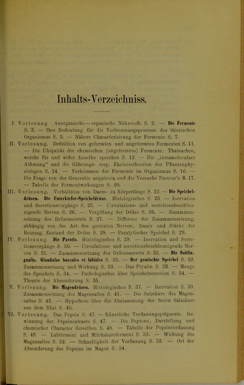 Inhalts-Verzeichniss. 1. Vorlesung. Anorganische — organische NährslufTe S. 2. — Die Feriueiilc S. 3. — Ihre Bedeutung für rlie Verbrennungsprocesse des thierischen Organismus S. 3. — Nähere Characterisirung der Fermente S. 7. II. Vorlesung. Definition von geformten und ungeformten Fermenten S. 11. — Die Ubiquität der chemischen (ungeformten) Fermente. Thatsachen, welche für und wider dieselbe sprechen S. 12. — Die „intramoleculare Athmung und die Gährungs- resp. Fäulnisstheorien der Pflanzenphy- siologen S. 14. — Vorkommen der Fermente im Organismus S. 16. — Die Frage von der Generatio aequivoca und die Versuche Pasteur's S. 17. — Tabelle der Fermentwirkungen S. 20. III. Vorlesung. Vcrhältniss von Darm- zu Körperlänge S. 22. — Die Speichel- drüsen. Die Ünterklefer-Spelcheldrüse. Histologisches S. 23. — Inervation und Secretionsvorgänge S. 25. — Circulations- und sccretionsbeschlcu- nigende Nerven S. 26. — Vergiftung der Drüse S. 26. — Zusammen- setzung des Drüsensecrets S. 27. — Differenz der Zusammensetzung, abhängig von der Art des gereizten Nerven, Dauer und Stärke der Reizung, Zustand der Drüse S. 28. — Paralytischer Speichel S. 29. IV. Vorlesung. Die Parotis. Histologisches S. 29. — Inervation und Secre- tionsvorgänge S. 30. — Circulations- und secretionsbeschleunigende Ner- ven S. 31. — Zusammensetzung des Drü^sensecrets S. 32. — Die Subiln- gualU. Glandulae buccales et labiales S. 32. — Der gemischte Speichel S. 32. Zusammensetzung und Wirkung S. 33. — Das Ptyalin S. 33. — Menge des Speichels S. 34. — Pathologisches über Spcichelsecretion S. 34. — Theorie der Absonderung S. 35. V. Vorlesung. Die Magendrüsen. Histologisches S. 37. — Inervation S. 39. Zusammen,setzung des Magen.saftes S. 41. ~ Die Salzsäure des Magen- saftes S. 42. — Hypothese über die Abstammung der freien Salzsäure aus dem Blut S. 45. VI. Vorlesung. Das Pep.sin S. 47. — Künstliche Verdauungspräparate. Ge- winnung der l'cpsinextractc S. 47. — Die Peptone, Darstellung und chemischer Character derselben S. 48. — Tabelle der Pepsinvordauung S. 49. — Labferraent und Milchsäureferment S. 52. — Wirkung des Magensaftes S. 52. — Schnelligkeit der Verdauung S. 53. -- Ort der Absonderung des Pepsins im Magen S. 54.