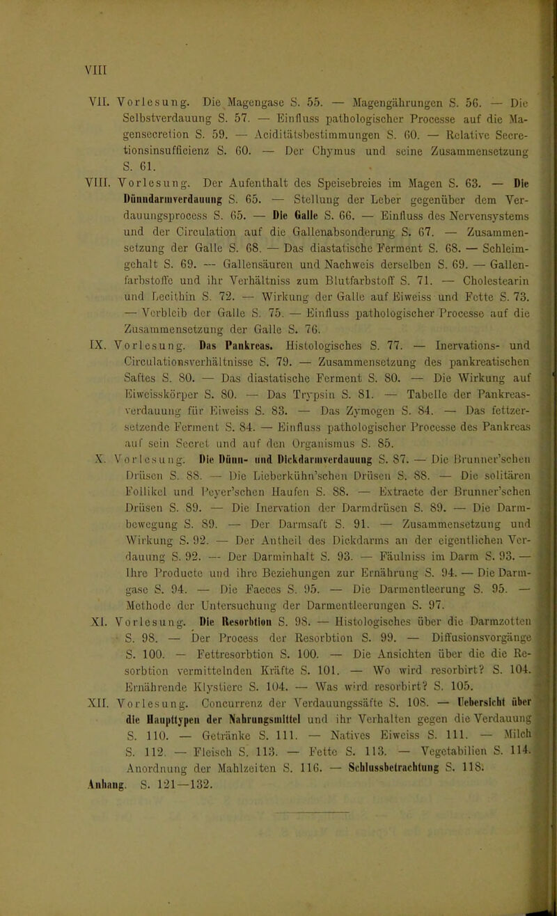 VII. Vorlesung. Die Magengcise S. 55. — Magengährungen S. 5G. — Die- Selbstverdauung S. 57. — Einduss palhologi.scher Proccsse auf die Ma- gensecretion S. 59. — Acidiliitsbestimmungen S. fiO. — Relative Secrc- tionsinsufficienz S. 60. — Der Chymus und seine ZusarameusetzunK S. 61. VIII. Vorlesung. Der Aufenthalt des Speisebreies im Magen S. 63. — Die Dünndarmverdauuiig S. 65. — Stellung der Leber gegenüber dem Vcr- dauungsprocess S. 65. — Die Galle S. 66. — Einiluss des Nervensystems und der Circulation auf die Gallenabsonderung S. 67. — Zusammen- setzung der Galle S. 68. — Das diastatische Ferment S. 68. — Schleim- gchalt S. 69. — Gallensäuren und Nachweis derselben S. 69. — Gallen- farbstoffc und ihr Verhältniss zum BlutfarhstolT S. 71. — Cholcstearin und Lecithin S. 72. — Wirkung der Galle auf Eiweiss und Fette S. 73. — Verbleib der Galle S. 75. — Eintluss pathologischer Proccsse auf die Zusammensetzung der Galle S. 76. • IX. Vorlesung. Das Pankreas. Histologisches S. 77. — Inervations- und Girculationsverhältnisse S. 79. — Zusammensetzung des pankreatischen s Saftes S. 80. — Das diastatische Ferment S. 80. — Die Wirkung auf r ICiweisskörper S. 80. — Das Trypsin S. 81. — Tabelle der Pankreas- verdauung für Eiweiss S. 83. — Das Zymogen S. 84. — Das fettzer- selzendc Ferment S. 84. — Einfluss pathologischer Proccsse des Pankreas auf sein Sccret und auf den Organismus S. 85. .X. Vorlosung. Die Düiiii- und Dlckdanuverdauiing S. 87.—Die Brunner'schen Drilsen S. 88. — Die Lieberkühn'schen Drüsen S. 88. — Die solitären Follikel und Peyer'schen Haufen S. 88. — Extracte der Brunner'schen Drüsen S. 89. — Die Inervation der Darmdrüsen S. 89. — Die Darm- bewegung S. 89. — Der Darmsaft S. 91. — Zusammensetzung und Wirkung S. 92. — Der Autheil des Dickdarms an der eigentlichen Ver- dauung S. 92. — Der Darniinhalt S. 93. — Fäulniss im Darm S. 93.— Ihre Producte und ihre Beziehungen zur Ernährung S. 94. — Die Darm- gasc S. 94. — Die Faeces S. 95. — Die Darmcntleerung S. 95. — Methode der Untersuchung der Darmcntlcerungen S. 97. XI. Vorlesung. Die Resorbllon S. 98. — Histologisches über die Darmzotten S. 98. — Der Process der Resorbtion S. 99. — Diffusionsvorgänge S. 100. — Fettresorbtion S. 100. — Die Ansichten über die die Re- sorbtion vermittelnden Kräfte S. 101. — Wo wird resorbirt? S. 104. Ernährende Klystierc S. 104. — Was wird resorbirt? S. 105. Xn. Vorlesung. Concurrenz der Verdauungs.säfte S. 108. — rebersichf über die Hauptt;pen der Nahrungsniittc! und ihr Verhalten gegen die Verdauung S. HO. — Getränke S. III. — Nativcs Eiweiss S. III. — Milch* S. 112. — Fleisch S. 113. — Fette S. 113. — Vegetabilien S. 114. Anordnung der Mahlzeiten S. 116. — Schlussbetrachtung S. 118. .4nhang. S. 121—132. 1