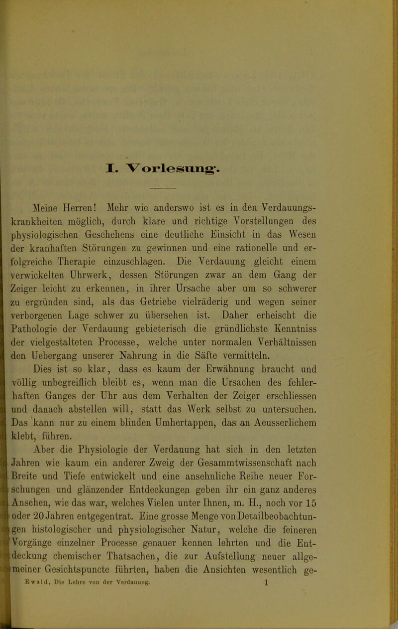 Meine Herren! Mehr wie anderswo ist es in den Verdauungs- krankheiten möglich, durch klare und richtige Vorstellungen des physiologischen Geschehens eine deutliche Einsicht in das Wesen der kranhaften Störungen zu gewinnen und eine rationelle und er- folgreiche Therapie einzuschlagen. Die Verdauung gleicht einem verwickelten Uhrwerk, dessen Störungen zwar an dem Gang der Zeiger leicht zu erkennen, in ihrer Ursache aber um so schwerer zu ergründen sind, als das Getriebe vielräderig und wegen seiner verborgenen Lage schwer zu übersehen ist. Daher erheischt die Pathologie der Verdauung gebieterisch die gründlichste Kenntniss der vielgestalteten Processe, welche unter normalen Verhältnissen den Uebergang unserer Nahrung in die Säfte vermitteln. Dies ist so klar, dass es kaum der Erwähnung braucht und völlig unbegreiflich bleibt es, wenn man die Ursachen des fehler- haften Ganges der Uhr aus dem Verhalten der Zeiger erschliessen und danach abstellen will, statt das Werk selbst zu untersuchen. Das kann nur zu einem blinden Umhertappen, das an Aeusserlichem klebt, führen. Aber die Physiologie der Verdauung hat sich in den letzten Jahren wie kaum ein anderer Zweig der Gesammtwissenschaft nach Breite und Tiefe entwickelt und eine ansehnliche Rcilie neuer For- schungen und glänzender Entdeckungen geben ihr ein ganz anderes Ansehen, wie das war, welches Vielen unter Ihnen, m. IL, noch vor 15 oder 20 Jahren entgegentrat. Eine grosse Menge von Detailbeobachtun- gen histologischer und physiologischer Natur, welche die feineren Vorgänge einzelner Processe genauer kennen lehrten und die Ent- deckung chemischer Thatsachen, die zur Aufstellung neuer allge- meiner Gesichtspunctc führten, haben die Ansichten wesentlich ge- Ewald, Die Lulirc von der Vord«uung. \