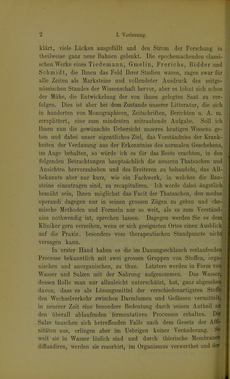klärt, viele Lücken ausgefüllt und den Strom der Forschung in theilweise ganz neue Bahnen gelenkt. Die epochemachenden classi- schen Werke eines Tie dem an n, Graelin, Frerichs, Bidder und Schmidt, die Ihnen das Feld Ihrer Studien waren, ragen zwar für alle Zeiten als Marksteine und vollendeter Ausdruck des zeitge- nössischen Standes der Wissenschaft hervor, aber es lohnt sich schon der Mühe, die Entwickelung der von ihnen gelegten Saat zu ver- folgen. Dies ist aber bei dem Zustande unserer Litteratur, die sich in hunderten von Monographieen, Zeitschriften, Berichten u. A. m. zersplittert, eine zum mindesten zeitraubende Aufgabe. Soll icli Ihnen nun die gewünschte Uebersicht unseres heutigen Wissens ge- ben und dabei unser eigentliches Ziel, das Verständniss der Ki-ank- heiten der Verdauung aus der Erkenntniss des normalen Geschehens, im Auge behalten, so würde ich es für das Beste erachten, in den folgenden Betrachtungen hauptsächlich die neueren Thatsachen und Ansichten hervorzuheben und des Breiteren zu behandeln, das All- bekannte aber nur kurz, wie ein Fachwerk, in welches die Bau- steine einzutragen sind, zu recapituliren. Ich werde dabei ängstlich bemüht sein, Ihnen möglichst das Facit der Thatsachen, den modu> operandi dagegen nur in seinen grossen Zügen zu geben und che- mische Methoden und Formeln nur so weit, als es zum Verständ- niss nothwendig ist, sprechen lassen. Dagegen werden Sie es dem Kliniker gern verzeihen, wenn er sich geeigneten Ortes einen Ausblirl. auf die Praxis, besonders vom therapeutischen Standpuncte nicli' versagen kann. In erster Hand haben es die im Dauungsschlauch verlaufenden Processe bekanntlich mit zwei grossen Gruppen von Stoffen, orga- nischen und anorganischen, zu thun. Letztere werden in Form von Wasser und Salzen mit der Nahrung aufgenommen. Das Wasser, dessen Rolle man nur allzuleicht unterschätzt, hat, ganz abgesehen davon, dass es als Lösungsmittel der verschiedenartigsten Stoffe den Wechselverkehr zwischen Darmlumen und Geßissen vermittelt, in neuerer Zeit eine besondere Bedeutung durch seinen Antheil an den überall ablaufenden fermentativen Processen erhalten. Die Salze tauschen sich betreffenden Falls nach dem Gesetz der Affi- nitäten aus, erliegen aber im Uebrigen keiner Veränderung. So weit sie in Wasser löslich sind und durch thierische Membranen diffundiren, werden sie resorbirt, im Organismus vcrwerthet und der