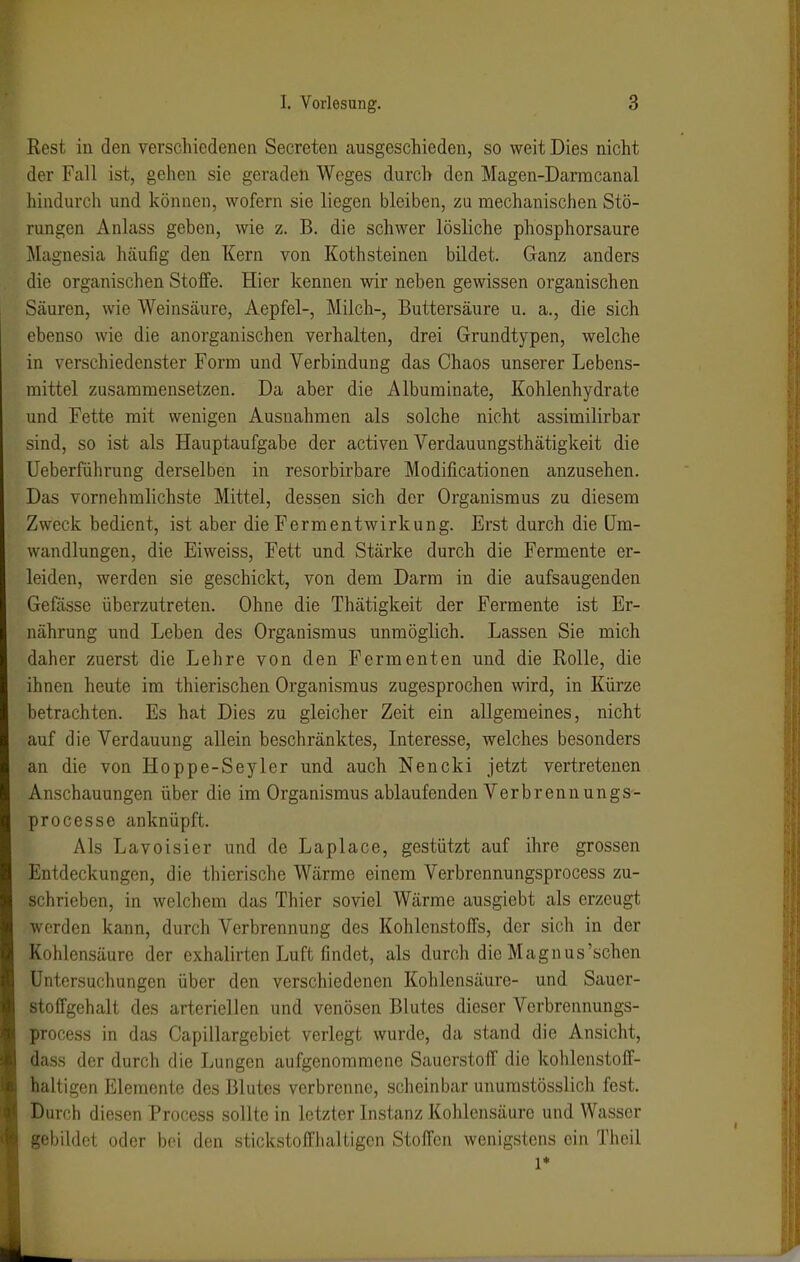 Rest iu den verschiedenen Secreteu ausgeschieden, so weit Dies nicht der Fall ist, gehen sie geraden Weges durch den Magen-Darmcanal hindurch und können, wofern sie liegen bleiben, zu mechanischen Stö- rungen Anlass geben, wie z. B. die schwer lösliche phosphorsaure Magnesia häufig den Kern von Kothsteinen bildet. Ganz anders die organischen Stoffe. Hier kennen wir neben gewissen organischen Säuren, wie Weinsäure, Aepfel-, Milch-, Buttersäure u. a., die sich ebenso wie die anorganischen verhalten, drei Grundtypen, welche in verschiedenster Form und Verbindung das Chaos unserer Lebens- mittel zusammensetzen. Da aber die Albuminate, Kohlenhydrate und Fette mit wenigen Ausnahmen als solche nicht assimilirbar sind, so ist als Hauptaufgabe der activen Verdauungsthätigkeit die Ueberführung derselben in resorbirbare Modificationen anzusehen. Das vornehmlichste Mittel, dessen sich der Organismus zu diesem Zweck bedient, ist aber die Fermentwirkung. Erst durch die Um- wandlungen, die Eiweiss, Fett und Stärke durch die Fermente er- leiden, werden sie geschickt, von dem Darm in die aufsaugenden Gefässe überzutreten. Ohne die Thätigkeit der Fermente ist Er- nährung und Leben des Organismus unmöglich. Lassen Sie mich daher zuerst die Lehre von den Fermenten und die Rolle, die ihnen heute im thierischen Organismus zugesprochen wird, in Kürze betrachten. Es hat Dies zu gleicher Zeit ein allgemeines, nicht auf die Verdauung allein beschränktes, Interesse, welches besonders an die von Hoppe-Seyler und auch Nencki jetzt vertretenen Anschauungen über die im Organismus ablaufenden Verbrenn ungs- processe anknüpft. Als Lavoisier und de Laplace, gestützt auf ihre grossen Entdeckungen, die thierische Wärme einem Verbrennungsprocess zu- schrieben, in welchem das Thier soviel Wärme ausgiebt als erzeugt werden kann, durch Verbrennung des Kohlenstoffs, der sich in der Kohlensäure der exhalirten Luft findet, als durch die Magnus'schon Untersuchungen über den verschiedenen Kohlensäure- und Sauer- stoffgehalt des arteriellen und venösen Blutes dieser Verbrennungs- process in das Capillargebiet verlegt wurde, da stand die Ansicht, dass der durch die Lungen aufgenommene Sauerstoff die kohlenstoff- haltigen Elemente des Blutes verbrenne, scheinbar unumstösslich fest. Durch diesen Process sollte in letzter Instanz Kohlensäure und Wasser gebildet oder bei den stickstoffhaltigen Stoffen wenigstens ein Theil 1*