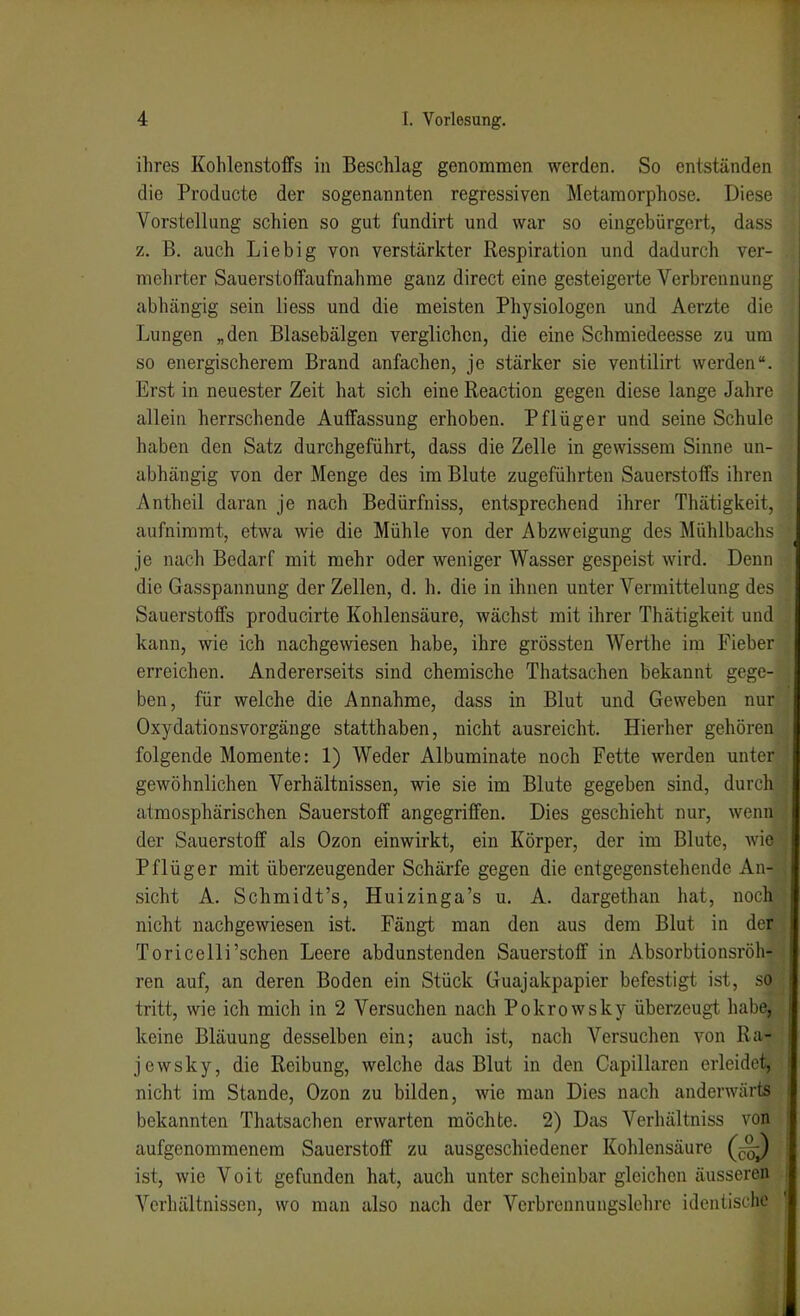 ihres Kohlenstoffs in Beschlag genommen werden. So entständen die Producte der sogenannten regressiven Metamorphose. Diese Vorstellung schien so gut fundirt und war so eingebürgert, dass z. B. auch Liebig von verstärkter Respiration und dadurch ver- mehrter Sauerstoffaufnahme ganz direct eine gesteigei*te Verbrennung abhängig sein liess und die meisten Physiologen und Aerzte die Lungen „den Blasebälgen verglichen, die eine Schmiedeesse zu um so energischerem Brand anfachen, je stärker sie ventilirt werden. Erst in neuester Zeit hat sich eine Reaction gegen diese lange Jahre allein herrschende Auffassung erhoben. Pflüger und seine Schule haben den Satz durchgeführt, dass die Zelle in gewissem Sinne un- abhängig von der Menge des im Blute zugeführten Sauerstoffs ihren Antheil daran je nach Bedürfniss, entsprechend ihrer Thätigkeit, aufnimmt, etwa wie die Mühle von der Abzweigung des Mühlbachs je nach Bedarf mit mehr oder weniger Wasser gespeist wird. Denn die Gasspannung der Zellen, d. h. die in ihnen unter Vermittelung des Sauerstoffs producirte Kohlensäure, wächst mit ihrer Thätigkeit und kann, wie ich nachge\viesen habe, ihre grössten Werthe im Fieber erreichen. Andererseits sind chemische Thatsachen bekannt gege- ben, für welche die Annahme, dass in Blut und Geweben nur Oxydationsvorgänge statthaben, nicht ausreicht. Hierher gehören folgende Momente: 1) Weder Albuminate noch Fette werden unter gewöhnlichen Verhältnissen, wie sie im Blute gegeben sind, durch atmosphärischen Sauerstoff angegriffen. Dies geschieht nur, wena der Sauerstoff als Ozon einwirkt, ein Körper, der im Blute, wie Pflüg er mit überzeugender Schärfe gegen die entgegenstehende An- sicht A. Schmidt's, Huizinga's u. A. dargethan hat, noch nicht nachgewiesen ist. Fängt man den aus dem Blut in der Toricelli'schen Leere abdunstenden Sauerstoff in Absorbtionsröh- ren auf, an deren Boden ein Stück Guajakpapier befestigt ist, so tritt, wie ich mich in 2 Versuchen nach Pokrowsky überzeugt habe, keine Bläuung desselben ein; auch ist, nach Versuchen von Ha- je wsky, die Reibung, welche das Blut in den Capillaren erleidet, nicht im Stande, Ozon zu bilden, wie man Dies nach anderwärts bekannten Thatsachen erwarten möchte. 2) Das Verhältniss von aufgenommenem Sauerstoff zu ausgeschiedener Kohlensäure (J;^ ist, wie Voit gefunden hat, auch unter scheinbar gleichen äusseren Verhältnissen, wo man also nach der Verbrennungslehrc identische