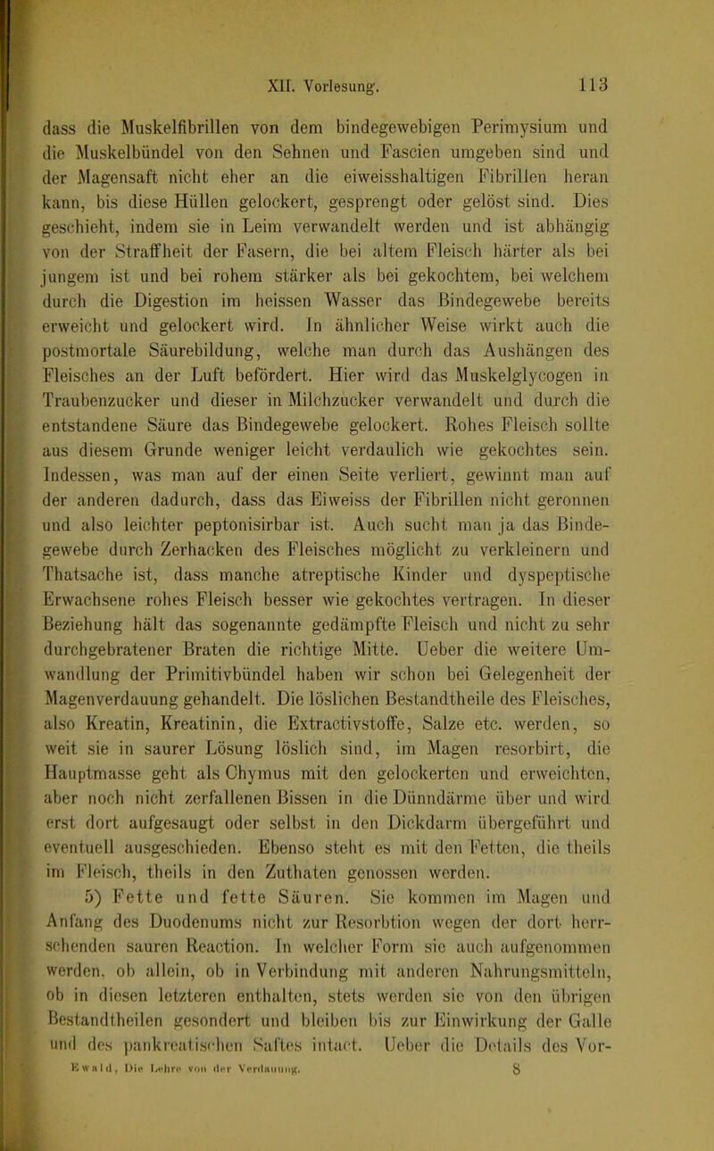 dass die Muskelfibrillen von dem bindegewebigen Perimysium und die Muskelbündel von den Sehnen und Fascien umgeben sind und der Magensaft nicht eher an die eiweisshaltigen Fibrillen heran kann, bis diese Hüllen gelockert, gesprengt oder gelöst sind. Dies geschieht, indem sie in Leim verwandelt werden und ist abhängig von der Straffheit der Fasern, die bei altem Fleisch liärter als bei jungem ist und bei rohem stärker als bei gekochtem, bei welchem durch die Digestion im heissen Wasser das Bindegewebe bereits erweicht und gelockert wird. In ähnlicher Weise wirkt auch die postmortale Säurebildung, welche man durch das Aushängen des Fleisches an der Luft befördert. Hier wird das Muskelglycogen in Traubenzucker und dieser in Milchzucker verwandelt und durch die entstandene Säure das Bindegewebe gelockert. Rohes Fleisch sollte aus diesem Grunde weniger leicht verdaulich wie gekochtes sein. Indessen, was man auf der einen Seite verliert, gewinnt man auf der anderen dadurch, dass das Eiweiss der Fibrillen nicht geronnen und also leichter peptonisirbar ist. Auch sucht man ja das Binde- gewebe durch Zerhacken des Fleisches möglicht zu verkleinern und Thatsache ist, dass manche atreptische Kinder und dyspeptische Erwachsene rohes Fleisch besser wie gekochtes vertragen. In dieser Beziehung hält das sogenannte gedämpfte Fleisch und nicht zu sehr durchgebratener Braten die richtige Mitte, üeber die weitere Um- wandlung der Primitivbündel haben wir schon bei Gelegenheit der Magenverdauung gehandelt. Die löslichen Bestandtheile des Fleisches, also Kroatin, Kreatinin, die Extractivstoffe, Salze etc. werden, so weit sie in saurer Lösung löslich sind, im Magen resorbirt, die Hauptmasse geht als Chymus mit den gelockerten und erweichten, aber noch nicht zerfallenen Bissen in die Dünndärme über und wird erst dort aufgesaugt oder selbst in den Dickdarm übergeführt und eventuell ausgeschieden. Ebenso steht es mit den Fetten, die theils im Fleisch, theils in den Zuthaten genossen werden. 5) Fette und fette Säuren. Sie kommen im Magen und Anfang des Duodenums nicht zur Resorbtion wegen der dort herr- schenden sauren Reaction. In welcher Form sie auch aufgenommen werden, ob allein, ob in Verbindung mit anderen Nahrungsmitteln, ob in diesen letzteren enthalten, stets werden sie von den übrigen Bestandtheilen gesondert und bleiben bis zur Einwirkung der Galle und des pankreatischen Saftes intact. Ueber die Details des Vör- ie «hIii, Die Irf'hrc von der VcriluiiiiiiK. {J