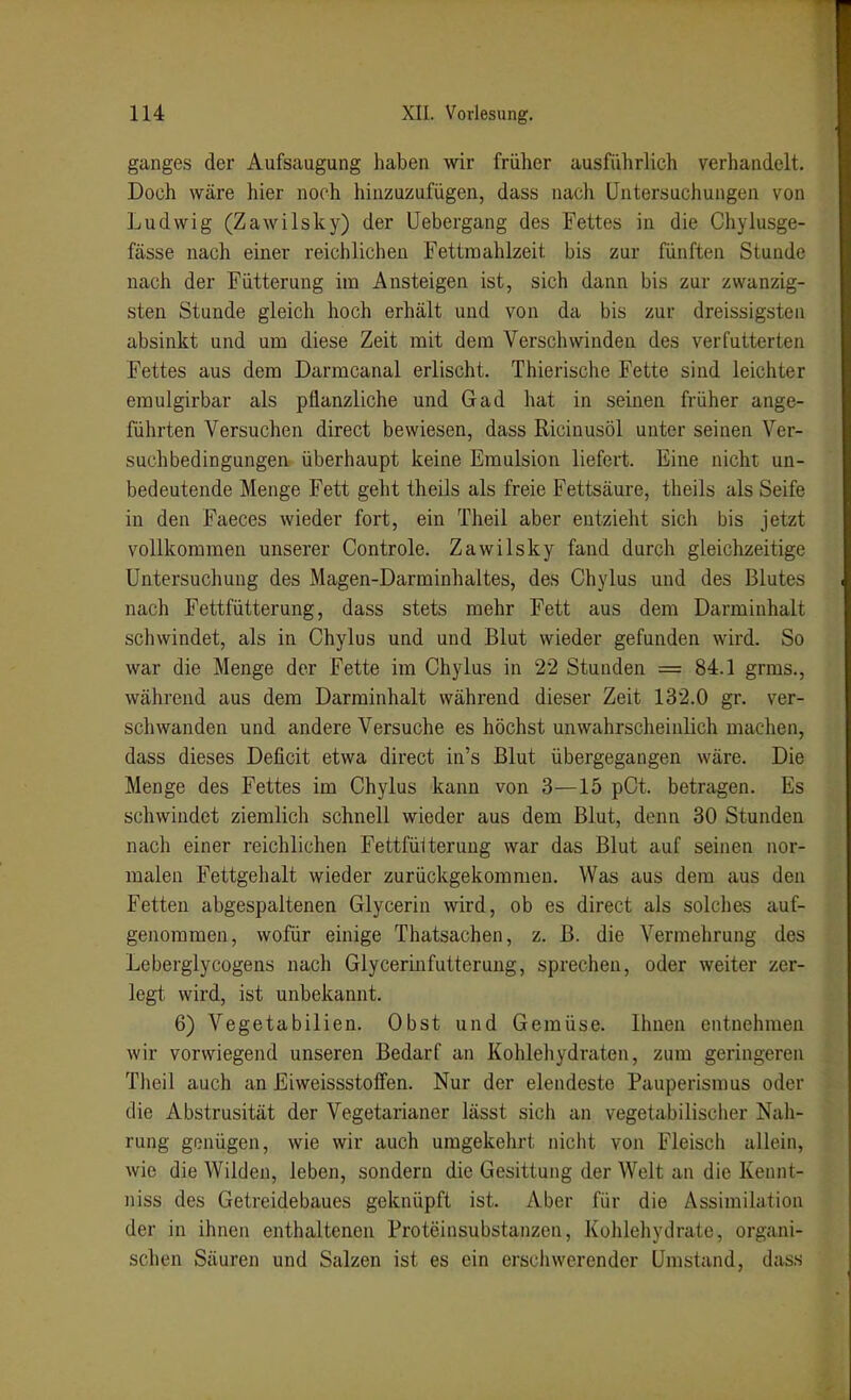 ganges der Aufsaugung haben wir früher ausführlich verhandelt. Doch wäre hier noch hinzuzufügen, dass nach Untersuchungen von Ludwig (Zawilsky) der Uebergang des Fettes in die Chylusge- fässe nach einer reichlichen Fettroahlzeit bis zur fünften Stunde nach der Fütterung im Ansteigen ist, sich dann bis zur zwanzig- sten Stunde gleich hoch erhält und von da bis zur dreissigsten absinkt und um diese Zeit mit dem Verschwinden des verfutterten Fettes aus dem Darmcanal erlischt. Thierische Fette sind leichter emulgirbar als pflanzliche und Gad hat in seinen früher ange- führten Versuchen direct bewiesen, dass Ricinusöl unter seinen Ver- suchbedingungen überhaupt keine Emulsion liefert. Eine nicht un- bedeutende Menge Fett geht theils als freie Fettsäure, theils als Seife in den Faeces wieder fort, ein Theil aber entzieht sich bis jetzt vollkommen unserer Controle. Zawilsky fand durch gleichzeitige Untersuchung des Magen-Darminhaltes, des Chylus und des Blutes nach Fettfütterung, dass stets mehr Fett aus dem Darminhalt schwindet, als in Chylus und und Blut wieder gefunden wird. So war die Menge der Fette im Chylus in 22 Stunden = 84.1 grms., während aus dem Darminhalt während dieser Zeit 132.0 gr. ver- schwanden und andere Versuche es höchst unwahrscheinlich machen, dass dieses Deficit etwa direct in's Blut übergegangen wäre. Die Menge des Fettes im Chylus kann von 3—15 pCt. betragen. Es schwindet ziemlich schnell wieder aus dem Blut, denn 30 Stunden nach einer reichlichen Fettfülterung war das Blut auf seinen nor- malen Fettgehalt wieder zurückgekommen. Was aus dem aus den Fetten abgespaltenen Glycerin wird, ob es direct als solches auf- genommen, wofür einige Thatsachen, z. B. die Vermehrung des Leberglycogens nach Glycerinfutteruug, sprechen, oder weiter zer- legt wird, ist unbekannt. 6) Vegetabilien. Obst und Gemüse. Ihnen entnehmen wir vorwiegend unseren Bedarf an Kohlehydraten, zum geringeren Theil auch an EiweissstoiFen. Nur der elendeste Pauperismus oder die Abstrusität der Vegetarianer lässt sich an vegetabilischer Nah- rung genügen, wie wir auch umgekehrt nicht von Fleisch allein, wie die Wilden, leben, sondern die Gesittung der Welt an die Kennt- niss des Getreidebaues geknüpft ist. Aber für die Assimilation der in ihnen enthaltenen Proteinsubstanzen, Kolilehydrate, organi- schen Säuren und Salzen ist es ein ersciiwerender Umstand, dass
