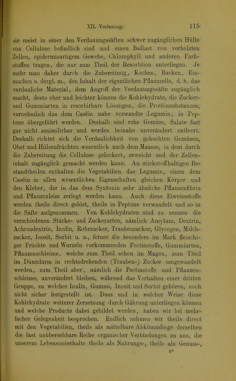 sie meist in einer den Verdauungssäften schwer zugänglichen Hülle von Cellulose befindlich sind und einen Ballast von verholzten Zellen, epidermisartigem Gewebe, Chlorophyll und anderen Farb- stoffen tragen, die nur zum Theil der Resorbtion unterliegen. Je mehr man daher durch die Zubereitung, Kochen, Backen, Ein- machen u. dergl. m., den Inhalt der eigentlichen Pflanzzelle, d.h. das verdauliclie Material, dem Angriff der Verdauungssäfte zugänglich macht, desto eher und leichter können die Kohlehydrate, die Zucker- und Gummiarten in resorbirbare Lösungen, die Proteinsubstanzen, vornehmlich das dem Casein nahe verwandte Legumin, in Pep- tone übergeführt werden. Deshalb sind rohe Gemüse, Salate fast gar nicht assimilirbar und werden beinahe unverändert entleert. Deshalb richtet sich die Verdaulichkeit von gekocliten Gemüsen, Obst und Hülsenfrüchten wesentlich nach dem Maasse, in dem durch die Zubereitung die Cellulose gelockert, erweicht und der Zellen- inhalt zugänglich gemacht werden kann. An stickstoffhaltigen Be- standtheilen enthalten die Vegetabilien das Legumin, einen dem Casein in allen wesentlichen Eigenschaften gleichen Körper und den Kleber, der in das dem Syntonin sehr ähnliche Pflanzenfibrin und Pflanzenleim zerlegt werden kann. Auch diese Eiweissstoffe werden theils direct gelöst, theils in Peptone verwandelt und so in die Säfte aufgenommen. Von Kohlehydraten sind zu nennen die verschiedenen Stärke- und Zuckerarten, nämlich Amylum, Dextrin, Achroodextrin, Inulin, Rohrzucker, Traubenzucker, Glycogen, Milch- zucker, Inosit, Sorbit u. a., ferner die besonders im Mark fleischi- ger Früchte und Wurzeln vorkommenden Pectinstoffe, Gum raiarten, Pflanzenschleirae, welche zum Theil schon im Magen, zum Theil im Dünndarm in rechtsdrehenden (Trauben-) Zucker umgewandelt werden, zum Theil aber, nämlich die Pectinstoffe und Pflanzcn- schleime, unverändert bleiben, während das Verhalten einer dritten Gruppe, zu welcher Inulin, Gummi, Inosit und Sorbit gehören, noch nicht sicher festgestellt ist. Dass und in welcher Weise diese Kohlehydrate weiterer Zersetzung durcli Gährung unterliegen können und welche Producte dabei gebildet werden, haben wir bei mehr- facher Gelegenheit besprochen. Endlich neliraen wir theils direct mit den Vegetabilien, theils als mittelbare Abkömmlinge derselben die fast unübersehbare Reihe organisclicr Verbindungen zu uns, die unserem Lebensunterhalte theils als Nahrungs-, theils als Genuss-, 8*