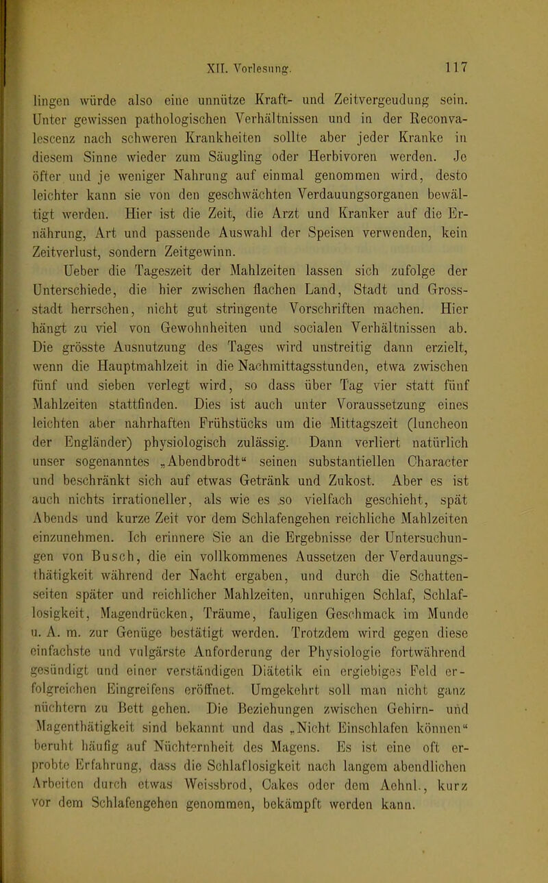 Hilgen würde also eine unnütze Kraft- und Zeitvergeudung sein. Unter gewissen pathologischen Verhältnissen und in der Reconva- lescenz nach schweren Krankheiten sollte aber jeder Kranke in diesem Sinne wieder zum Säugling oder Herbivoren werden. Je öfter und je weniger Nahrung auf einmal genommen wird, desto leichter kann sie von den geschwächten Verdauungsorganen bewäl- tigt werden. Hier ist die Zeit, die Arzt und Kranker auf die Er- nährung, Art und passende Auswahl der Speisen verwenden, kein Zeitverlust, sondern Zeitgewinn. üeber die Tageszeit der Mahlzeiten lassen sich zufolge der Unterschiede, die hier zwischen flachen Land, Stadt und Gross- stadt herrschen, nicht gut stringente Vorschriften machen. Hier hängt zu viel von Gewohnheiten und socialen Verhältnissen ab. Die grösste Ausnutzung des Tages wird unstreitig dann erzielt, wenn die Hauptmahlzeit in die Nachraittagsstunden, etwa zwischen fünf und sieben verlegt wird, so dass über Tag vier statt fünf Mahlzeiten stattfinden. Dies ist auch unter Voraussetzung eines leichten aber nahrhaften Frühstücks um die Mittagszeit (luncheon der Engländer) physiologisch zulässig. Dann verliert natürlich unser sogenanntes „Abendbrodt seinen substantiellen Character und beschränkt sich auf etwas Getränk und Zukost. Aber es ist auch nichts irrationeller, als wie es so vielfach geschieht, spät Abends und kurze Zeit vor dem Schlafengehen reichliche Mahlzeiten einzunehmen. Ich erinnere Sie an die Ergebnisse der Untersuchun- gen von Busch, die ein vollkommenes Aussetzen der Verdauungs- thätigkeit während der Nacht ergaben, und durch die Schatten- seiten später und reichlicher Mahlzeiten, unruhigen Schlaf, Schlaf- losigkeit, Magendrücken, Träume, fauligen Geschmack im Munde u. A. m. zur Genüge bestätigt werden. Trotzdem wird gegen diese einfachste und vulgärste Anforderung der Physiologie fortwährend gesündigt und einer verständigen Diätetik ein ergiebiges Feld er- folgreichen Eingreifens eröffnet. Umgekehrt soll man nicht ganz nüchtern zu Bett gehen. Die Beziehungen zwischen Gehirn- uiid Magenthätigkeit sind bekannt und das „Nicht Einschlafen können beruht häufig auf Nüchternheit des Magens. Es ist eine oft er- probte Erfahrung, dass die Schlaflosigkeit nach langem abendlichen Arbeiten durch etwas Wcissbrod, Cakes oder dem Achnl., kurz vor dem Schlafengehen genommen, bekämpft werden kann.