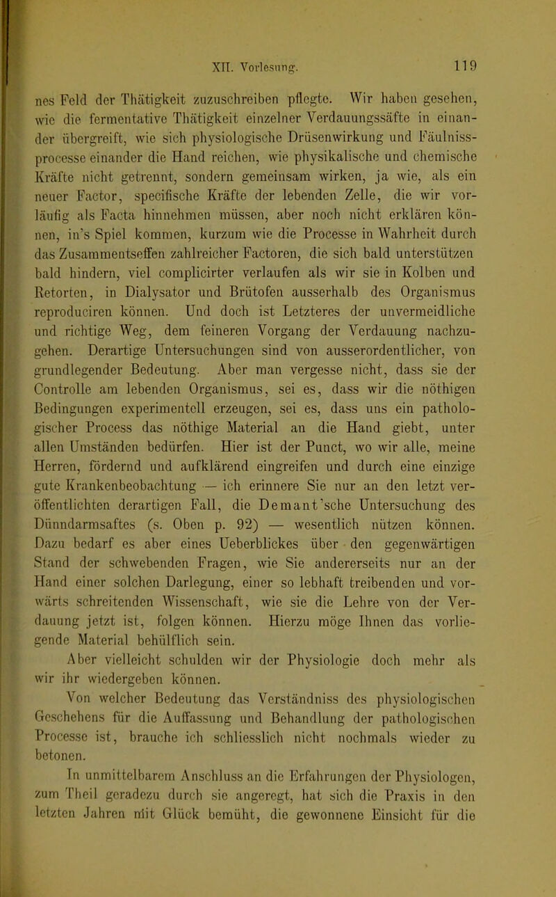 nes Feld der Thätigkeit zuzuschreiben pflegte. Wir haben gesehen, wie die fermentative Thcätigkeit einzelner Verdauungssäfte in einan- der übergreift, wie sich physiologische Drüsenwirkung und Fäulniss- processe einander die Hand reichen, wie physikalische und chemi.sche Kräfte nicht getrennt, sondern geraeinsam wirken, ja wie, als ein neuer Factor, specifische Kräfte der lebenden Zelle, die wir vor- läufig als Facta hinnehmen müssen, aber noch nicht erklären kön- nen, in's Spiel kommen, kurzum wie die Processe in Wahrheit durch das Zusammentseffen zahlreicher Factoren, die sich bald unterstützen bald hindern, viel complicirter verlaufen als wir sie in Kolben und Retorten, in Dialysator und Brütofen ausserhalb des Organismus reproduciren können. Und doch ist Letzteres der unvermeidliche und richtige Weg, dem feineren Vorgang der Verdauung nachzu- gehen. Derartige Untersuchungen sind von ausserordentlicher, von grundlegender Bedeutung. Aber man vergesse nicht, dass sie der Controlle am lebenden Organismus, sei es, dass wir die nöthigen Bedingungen experimentell erzeugen, sei es, dass uns ein patholo- gischer Process das nöthige Material au die Hand giebt, unter allen Umständen bedürfen. Hier ist der Punct, wo wir alle, meine Herren, fördernd und aufklärend eingreifen und durch eine einzige gute Krankenbeobachtung — ich erinnere Sie nur an den letzt ver- öffentlichten derartigen Fall, die Demant'sehe Untersuchung des Dünndarmsaftes (s. Oben p. 92) — wesentlich nützen können. Dazu bedarf es aber eines Ueberblickes über den gegenwärtigen Stand der schwebenden Fragen, wie Sie andererseits nur an der Hand einer solchen Darlegung, einer so lebhaft treibenden und vor- wärts schreitenden Wissenschaft, wie sie die Lehre von der Ver- dauung jetzt ist, folgen können. Hierzu möge Ihnen das vorlie- gende Material behülflich sein. Aber vielleicht schulden wir der Physiologie doch mehr als wir ihr wiedergeben können. Von welcher Bedeutung das Vcrständniss des physiologischen Geschehens für die Auffassung und Behandlung der pathologischen Processe ist, brauche ich schliesslich nicht nochmals wieder zu betonen. In unmittelbarem Anschluss an die Erfahrungen der Physiologen, zum Theil geradezu durch sie angeregt, hat sich die Praxis in den letzten Jahren nlit Glück bemüht, die gewonnene Einsicht für die