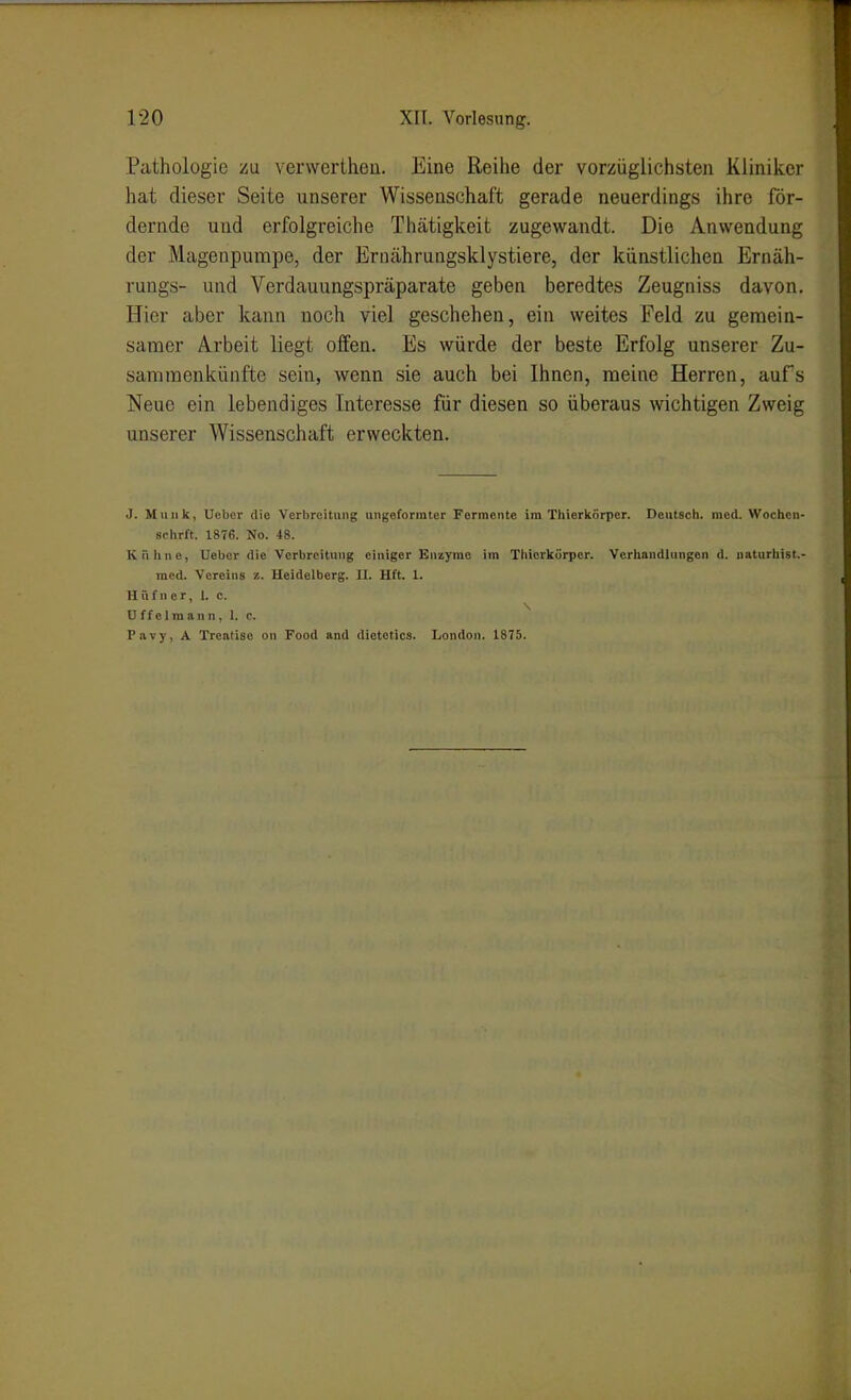 Pathologie zu verwertheu. Eine Reihe der vorzüglichsten Kliniker hat dieser Seite unserer Wissenschaft gerade neuerdings ihre för- dernde und erfolgreiche Thätigkeit zugewandt. Die Anwendung der Magenpumpe, der Ernährungsklystiere, der künstlichen Ernäh- rungs- und Verdauungspräparate geben beredtes Zeugniss davon. Hier aber kann noch viel geschehen, ein weites Feld zu geraein- samer Arbeit liegt offen. Es würde der beste Erfolg unserer Zu- sammenkünfte sein, wenn sie auch bei Ihnen, meine Herren, aufs Neue ein lebendiges Interesse für diesen so überaus wichtigen Zweig unserer Wissenschaft erweckten. J. Münk, Uebcr die Verbroitiing uiigoformter Fermente im Thierkiirper. Deutsch, med. Wochcn- schrft. 1876. No. 48. Kähne, Uebor die Verbreitung einiger Enzyme im Thiorkörper. Verhandlungen d. naturhist.- med. Vereins z. Heidelberg. II. Hft. 1. Hüfner, I. c. U f f c 1 m a n n, 1. c. Pavy, A Treatise on Food and dietotics. London. 1875.